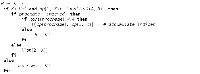 "H := K ->   if K::Ket and op(1, K)::'identical(A,B)' then      if procname::'indexed' then         if nops(procname) <4 then             H[op(procname), op(2, K)]    #` accumulate indices`         else             'H . K'         fi     else          H[op(2, K)]     fi  else      'procname . K'  fi:"