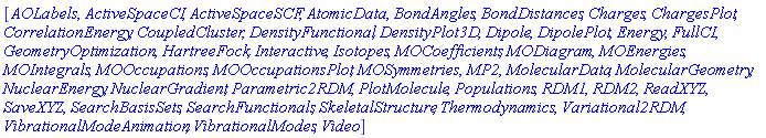 [AOLabels, ActiveSpaceCI, ActiveSpaceSCF, AtomicData, BondAngles, BondDistances, Charges, ChargesPlot, CorrelationEnergy, CoupledCluster, DensityFunctional, DensityPlot3D, Dipole, DipolePlot, Energy, FullCI, GeometryOptimization, HartreeFock, Interactive, Isotopes, MOCoefficients, MODiagram, MOEnergies, MOIntegrals, MOOccupations, MOOccupationsPlot, MOSymmetries, MP2, MolecularData, MolecularGeometry, NuclearEnergy, NuclearGradient, Parametric2RDM, PlotMolecule, Populations, RDM1, RDM2, ReadXYZ, SaveXYZ, SearchBasisSets, SearchFunctionals, SkeletalStructure, Thermodynamics, Variational2RDM, VibrationalModeAnimation, VibrationalModes, Video]
