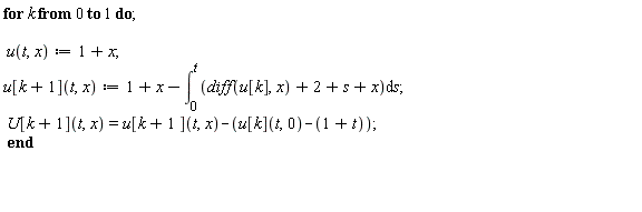 "for k from 0 to 1 do;    u(t,x):=1+x;  u[k+1](t,x):=1+x-(&int;)[0]^(t)(diff(u[k],x) +2+s+x)&DifferentialD;s;  U[k+1](t,x)=u[k+1 ](t,x)-(u[k](t,0)-(1+t));  end      "