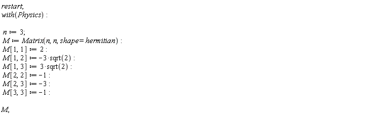 restart; with(Physics); n := 3; M := Matrix(n, n, shape = hermitian); M[1, 1] := 2; M[1, 2] := -Physics:-`*`(3, sqrt(2)); M[1, 3] := Physics:-`*`(3, sqrt(2)); M[2, 2] := -1; M[2, 3] := -3; M[3, 3] := -1; M