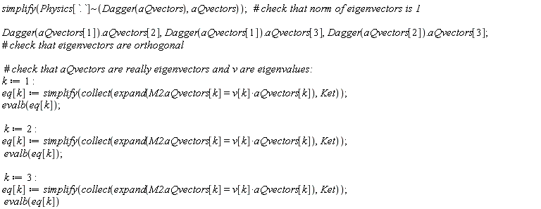 simplify(`~`[Physics[`.`]](Dagger(aQvectors), aQvectors)); Dagger(aQvectors[1]).aQvectors[2], Dagger(aQvectors[1]).aQvectors[3], Dagger(aQvectors[2]).aQvectors[3]; k := 1; eq[k] := simplify(collect(expand(M2.aQvectors[k] = v[k]*aQvectors[k]), Ket)); evalb(eq[k]); k := 2; eq[k] := simplify(collect(expand(M2.aQvectors[k] = v[k]*aQvectors[k]), Ket)); evalb(eq[k]); k := 3; eq[k] := simplify(collect(expand(M2.aQvectors[k] = v[k]*aQvectors[k]), Ket)); evalb(eq[k])