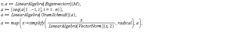 v, a := LinearAlgebra[Eigenvectors](M); a := [seq(a[1 .. -1, i], i = 1 .. n)]; a := LinearAlgebra[GramSchmidt](a); a := map(proc (x) options operator, arrow; simplify(x/LinearAlgebra[VectorNorm](x, 2), radical) end proc, a)