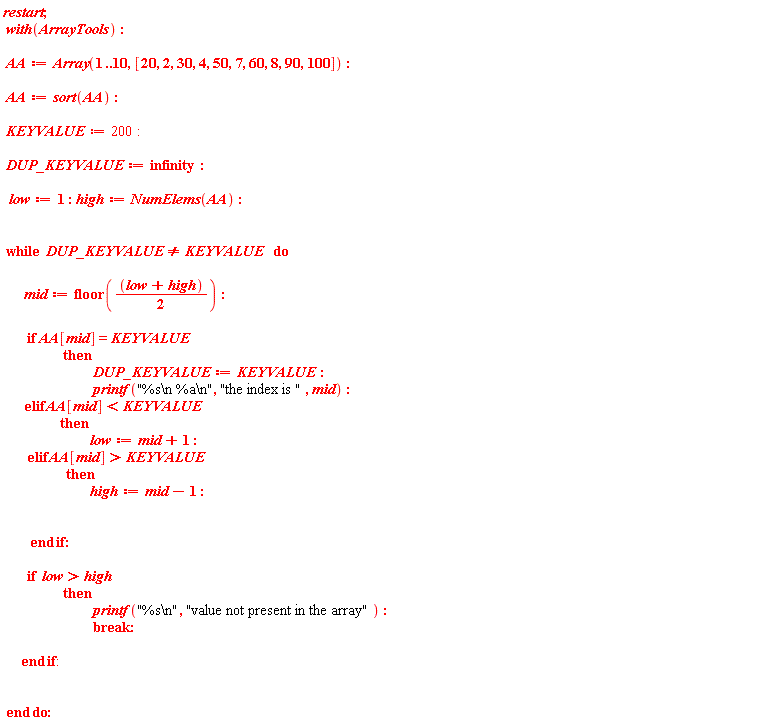 restart; with(ArrayTools); AA := Array(1 .. 10, [20, 2, 30, 4, 50, 7, 60, 8, 90, 100]); AA := sort(AA); KEYVALUE := 200; DUP_KEYVALUE := infinity; low := 1; high := NumElems(AA); while DUP_KEYVALUE <> KEYVALUE do mid := floor((low+high)*(1/2)); if AA[mid] = KEYVALUE then DUP_KEYVALUE := KEYVALUE; printf("%s\n %a\n", "the index is ", mid) elif AA[mid] < KEYVALUE then low := mid+1 elif AA[mid] > KEYVALUE then high := mid-1 end if; if low > high then printf("%s\n", "value not present in the array"); break end if end do