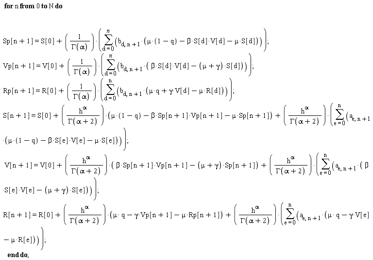 for n from 0 to N do Sp[n+1] = S[0]+(sum(b[d, n+1]*(mu*(1-q)-beta*S[d]*V[d]-mu*S[d]), d = 0 .. n))/GAMMA(alpha); Vp[n+1] = V[0]+(sum(b[d, n+1]*(beta*S[d]*V[d]-(mu+gamma)*S[d]), d = 0 .. n))/GAMMA(alpha); Rp[n+1] = R[0]+(sum(b[d, n+1]*(mu*q-mu*R[d]+gamma*V[d]), d = 0 .. n))/GAMMA(alpha); S[n+1] = S[0]+h^alpha*(mu*(1-q)-beta*Sp[n+1]*Vp[n+1]-mu*Sp[n+1])/GAMMA(alpha+2)+h^alpha*(sum(a[e, n+1]*(mu*(1-q)-beta*S[e]*V[e]-mu*S[e]), e = 0 .. n))/GAMMA(alpha+2); V[n+1] = V[0]+h^alpha*(beta*Sp[n+1]*Vp[n+1]-(mu+gamma)*Sp[n+1])/GAMMA(alpha+2)+h^alpha*(sum(a[e, n+1]*(beta*S[e]*V[e]-(mu+gamma)*S[e]), e = 0 .. n))/GAMMA(alpha+2); R[n+1] = R[0]+h^alpha*(mu*q-mu*Rp[n+1]-gamma*Vp[n+1])/GAMMA(alpha+2)+h^alpha*(sum(a[e, n+1]*(mu*q-mu*R[e]-gamma*V[e]), e = 0 .. n))/GAMMA(alpha+2) end do;