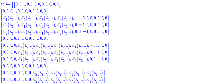 Matrix(12, 12, {(1, 1) = 0, (1, 2) = 0, (1, 3) = 1, (1, 4) = 0, (1, 5) = 0, (1, 6) = 0, (1, 7) = 0, (1, 8) = 0, (1, 9) = 0, (1, 10) = 0, (1, 11) = 0, (1, 12) = 0, (2, 1) = 0, (2, 2) = 0, (2, 3) = 0, (2, 4) = 1, (2, 5) = 0, (2, 6) = 0, (2, 7) = 0, (2, 8) = 0, (2, 9) = 0, (2, 10) = 0, (2, 11) = 0, (2, 12) = 0, (3, 1) = %K[1](L[1]*mu), (3, 2) = %K[2](L[1]*mu), (3, 3) = %K[3](L[1]*mu), (3, 4) = %K[4](L[1]*mu), (3, 5) = -1, (3, 6) = 0, (3, 7) = 0, (3, 8) = 0, (3, 9) = 0, (3, 10) = 0, (3, 11) = 0, (3, 12) = 0, (4, 1) = %K[4](L[1]*mu), (4, 2) = %K[1](L[1]*mu), (4, 3) = %K[2](L[1]*mu), (4, 4) = %K[3](L[1]*mu), (4, 5) = 0, (4, 6) = -1, (4, 7) = 0, (4, 8) = 0, (4, 9) = 0, (4, 10) = 0, (4, 11) = 0, (4, 12) = 0, (5, 1) = %K[3](L[1]*mu), (5, 2) = %K[4](L[1]*mu), (5, 3) = %K[1](L[1]*mu), (5, 4) = %K[2](L[1]*mu), (5, 5) = 0, (5, 6) = 0, (5, 7) = -1, (5, 8) = 0, (5, 9) = 0, (5, 10) = 0, (5, 11) = 0, (5, 12) = 0, (6, 1) = 0, (6, 2) = 0, (6, 3) = 0, (6, 4) = 0, (6, 5) = 1, (6, 6) = 0, (6, 7) = 0, (6, 8) = 0, (6, 9) = 0, (6, 10) = 0, (6, 11) = 0, (6, 12) = 0, (7, 1) = 0, (7, 2) = 0, (7, 3) = 0, (7, 4) = 0, (7, 5) = %K[1](L[2]*mu), (7, 6) = %K[2](L[2]*mu), (7, 7) = %K[3](L[2]*mu), (7, 8) = %K[4](L[2]*mu), (7, 9) = -1, (7, 10) = 0, (7, 11) = 0, (7, 12) = 0, (8, 1) = 0, (8, 2) = 0, (8, 3) = 0, (8, 4) = 0, (8, 5) = %K[4](L[2]*mu), (8, 6) = %K[1](L[2]*mu), (8, 7) = %K[2](L[2]*mu), (8, 8) = %K[3](L[2]*mu), (8, 9) = 0, (8, 10) = -1, (8, 11) = 0, (8, 12) = 0, (9, 1) = 0, (9, 2) = 0, (9, 3) = 0, (9, 4) = 0, (9, 5) = %K[3](L[2]*mu), (9, 6) = %K[4](L[2]*mu), (9, 7) = %K[1](L[2]*mu), (9, 8) = %K[2](L[2]*mu), (9, 9) = 0, (9, 10) = 0, (9, 11) = -1, (9, 12) = 0, (10, 1) = 0, (10, 2) = 0, (10, 3) = 0, (10, 4) = 0, (10, 5) = 0, (10, 6) = 0, (10, 7) = 0, (10, 8) = 0, (10, 9) = 1, (10, 10) = 0, (10, 11) = 0, (10, 12) = 0, (11, 1) = 0, (11, 2) = 0, (11, 3) = 0, (11, 4) = 0, (11, 5) = 0, (11, 6) = 0, (11, 7) = 0, (11, 8) = 0, (11, 9) = %K[3](L[3]*mu), (11, 10) = %K[4](L[3]*mu), (11, 11) = %K[1](L[3]*mu), (11, 12) = %K[2](L[3]*mu), (12, 1) = 0, (12, 2) = 0, (12, 3) = 0, (12, 4) = 0, (12, 5) = 0, (12, 6) = 0, (12, 7) = 0, (12, 8) = 0, (12, 9) = %K[2](L[3]*mu), (12, 10) = %K[3](L[3]*mu), (12, 11) = %K[4](L[3]*mu), (12, 12) = %K[1](L[3]*mu)})