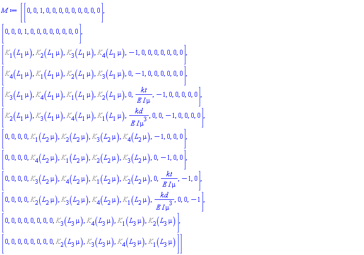 Matrix(12, 12, {(1, 1) = 0, (1, 2) = 0, (1, 3) = 1, (1, 4) = 0, (1, 5) = 0, (1, 6) = 0, (1, 7) = 0, (1, 8) = 0, (1, 9) = 0, (1, 10) = 0, (1, 11) = 0, (1, 12) = 0, (2, 1) = 0, (2, 2) = 0, (2, 3) = 0, (2, 4) = 1, (2, 5) = 0, (2, 6) = 0, (2, 7) = 0, (2, 8) = 0, (2, 9) = 0, (2, 10) = 0, (2, 11) = 0, (2, 12) = 0, (3, 1) = %K[1](L[1]*mu), (3, 2) = %K[2](L[1]*mu), (3, 3) = %K[3](L[1]*mu), (3, 4) = %K[4](L[1]*mu), (3, 5) = -1, (3, 6) = 0, (3, 7) = 0, (3, 8) = 0, (3, 9) = 0, (3, 10) = 0, (3, 11) = 0, (3, 12) = 0, (4, 1) = %K[4](L[1]*mu), (4, 2) = %K[1](L[1]*mu), (4, 3) = %K[2](L[1]*mu), (4, 4) = %K[3](L[1]*mu), (4, 5) = 0, (4, 6) = -1, (4, 7) = 0, (4, 8) = 0, (4, 9) = 0, (4, 10) = 0, (4, 11) = 0, (4, 12) = 0, (5, 1) = %K[3](L[1]*mu), (5, 2) = %K[4](L[1]*mu), (5, 3) = %K[1](L[1]*mu), (5, 4) = %K[2](L[1]*mu), (5, 5) = 0, (5, 6) = -I*kt/(E*mu), (5, 7) = -1, (5, 8) = 0, (5, 9) = 0, (5, 10) = 0, (5, 11) = 0, (5, 12) = 0, (6, 1) = %K[2](L[1]*mu), (6, 2) = %K[3](L[1]*mu), (6, 3) = %K[4](L[1]*mu), (6, 4) = %K[1](L[1]*mu), (6, 5) = -I*kd/(E*mu^3), (6, 6) = 0, (6, 7) = 0, (6, 8) = -1, (6, 9) = 0, (6, 10) = 0, (6, 11) = 0, (6, 12) = 0, (7, 1) = 0, (7, 2) = 0, (7, 3) = 0, (7, 4) = 0, (7, 5) = %K[1](L[2]*mu), (7, 6) = %K[2](L[2]*mu), (7, 7) = %K[3](L[2]*mu), (7, 8) = %K[4](L[2]*mu), (7, 9) = -1, (7, 10) = 0, (7, 11) = 0, (7, 12) = 0, (8, 1) = 0, (8, 2) = 0, (8, 3) = 0, (8, 4) = 0, (8, 5) = %K[4](L[2]*mu), (8, 6) = %K[1](L[2]*mu), (8, 7) = %K[2](L[2]*mu), (8, 8) = %K[3](L[2]*mu), (8, 9) = 0, (8, 10) = -1, (8, 11) = 0, (8, 12) = 0, (9, 1) = 0, (9, 2) = 0, (9, 3) = 0, (9, 4) = 0, (9, 5) = %K[3](L[2]*mu), (9, 6) = %K[4](L[2]*mu), (9, 7) = %K[1](L[2]*mu), (9, 8) = %K[2](L[2]*mu), (9, 9) = 0, (9, 10) = -I*kt/(E*mu), (9, 11) = -1, (9, 12) = 0, (10, 1) = 0, (10, 2) = 0, (10, 3) = 0, (10, 4) = 0, (10, 5) = %K[2](L[2]*mu), (10, 6) = %K[3](L[2]*mu), (10, 7) = %K[4](L[2]*mu), (10, 8) = %K[1](L[2]*mu), (10, 9) = -I*kd/(E*mu^3), (10, 10) = 0, (10, 11) = 0, (10, 12) = -1, (11, 1) = 0, (11, 2) = 0, (11, 3) = 0, (11, 4) = 0, (11, 5) = 0, (11, 6) = 0, (11, 7) = 0, (11, 8) = 0, (11, 9) = %K[3](L[3]*mu), (11, 10) = %K[4](L[3]*mu), (11, 11) = %K[1](L[3]*mu), (11, 12) = %K[2](L[3]*mu), (12, 1) = 0, (12, 2) = 0, (12, 3) = 0, (12, 4) = 0, (12, 5) = 0, (12, 6) = 0, (12, 7) = 0, (12, 8) = 0, (12, 9) = %K[2](L[3]*mu), (12, 10) = %K[3](L[3]*mu), (12, 11) = %K[4](L[3]*mu), (12, 12) = %K[1](L[3]*mu)})