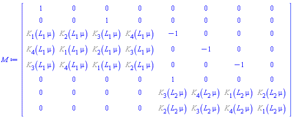 Matrix(8, 8, {(1, 1) = 1, (1, 2) = 0, (1, 3) = 0, (1, 4) = 0, (1, 5) = 0, (1, 6) = 0, (1, 7) = 0, (1, 8) = 0, (2, 1) = 0, (2, 2) = 0, (2, 3) = 1, (2, 4) = 0, (2, 5) = 0, (2, 6) = 0, (2, 7) = 0, (2, 8) = 0, (3, 1) = %K[1](L[1]*mu), (3, 2) = %K[2](L[1]*mu), (3, 3) = %K[3](L[1]*mu), (3, 4) = %K[4](L[1]*mu), (3, 5) = -1, (3, 6) = 0, (3, 7) = 0, (3, 8) = 0, (4, 1) = %K[4](L[1]*mu), (4, 2) = %K[1](L[1]*mu), (4, 3) = %K[2](L[1]*mu), (4, 4) = %K[3](L[1]*mu), (4, 5) = 0, (4, 6) = -1, (4, 7) = 0, (4, 8) = 0, (5, 1) = %K[3](L[1]*mu), (5, 2) = %K[4](L[1]*mu), (5, 3) = %K[1](L[1]*mu), (5, 4) = %K[2](L[1]*mu), (5, 5) = 0, (5, 6) = 0, (5, 7) = -1, (5, 8) = 0, (6, 1) = 0, (6, 2) = 0, (6, 3) = 0, (6, 4) = 0, (6, 5) = 1, (6, 6) = 0, (6, 7) = 0, (6, 8) = 0, (7, 1) = 0, (7, 2) = 0, (7, 3) = 0, (7, 4) = 0, (7, 5) = %K[3](L[2]*mu), (7, 6) = %K[4](L[2]*mu), (7, 7) = %K[1](L[2]*mu), (7, 8) = %K[2](L[2]*mu), (8, 1) = 0, (8, 2) = 0, (8, 3) = 0, (8, 4) = 0, (8, 5) = %K[2](L[2]*mu), (8, 6) = %K[3](L[2]*mu), (8, 7) = %K[4](L[2]*mu), (8, 8) = %K[1](L[2]*mu)})