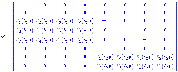 Matrix(8, 8, {(1, 1) = 1, (1, 2) = 0, (1, 3) = 0, (1, 4) = 0, (1, 5) = 0, (1, 6) = 0, (1, 7) = 0, (1, 8) = 0, (2, 1) = 0, (2, 2) = 1, (2, 3) = 0, (2, 4) = 0, (2, 5) = 0, (2, 6) = 0, (2, 7) = 0, (2, 8) = 0, (3, 1) = %K[1](L[1]*mu), (3, 2) = %K[2](L[1]*mu), (3, 3) = %K[3](L[1]*mu), (3, 4) = %K[4](L[1]*mu), (3, 5) = -1, (3, 6) = 0, (3, 7) = 0, (3, 8) = 0, (4, 1) = %K[4](L[1]*mu), (4, 2) = %K[1](L[1]*mu), (4, 3) = %K[2](L[1]*mu), (4, 4) = %K[3](L[1]*mu), (4, 5) = 0, (4, 6) = -1, (4, 7) = 0, (4, 8) = 0, (5, 1) = %K[3](L[1]*mu), (5, 2) = %K[4](L[1]*mu), (5, 3) = %K[1](L[1]*mu), (5, 4) = %K[2](L[1]*mu), (5, 5) = 0, (5, 6) = 0, (5, 7) = -1, (5, 8) = 0, (6, 1) = 0, (6, 2) = 0, (6, 3) = 0, (6, 4) = 0, (6, 5) = 1, (6, 6) = 0, (6, 7) = 0, (6, 8) = 0, (7, 1) = 0, (7, 2) = 0, (7, 3) = 0, (7, 4) = 0, (7, 5) = %K[3](L[2]*mu), (7, 6) = %K[4](L[2]*mu), (7, 7) = %K[1](L[2]*mu), (7, 8) = %K[2](L[2]*mu), (8, 1) = 0, (8, 2) = 0, (8, 3) = 0, (8, 4) = 0, (8, 5) = %K[2](L[2]*mu), (8, 6) = %K[3](L[2]*mu), (8, 7) = %K[4](L[2]*mu), (8, 8) = %K[1](L[2]*mu)})