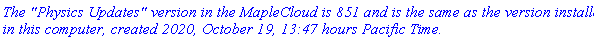 `The "Physics Updates" version in the MapleCloud is 851 and is the same as the version installed in this computer, created 2020, October 19, 13:47 hours Pacific Time.`