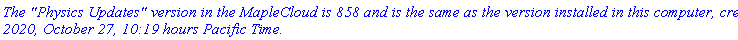 `The "Physics Updates" version in the MapleCloud is 858 and is the same as the version installed in this computer, created 2020, October 27, 10:19 hours Pacific Time.`