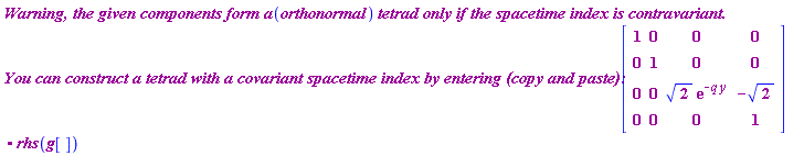 Typesetting[delayDotProduct](`Warning, the given components form a`*orthonormal*`tetrad only if the spacetime index is contravariant. 
You can construct a tetrad with a covariant spacetime index by entering (copy and paste): `, Matrix(4, 4, {(1, 1) = 1, (1, 2) = 0, (1, 3) = 0, (1, 4) = 0, (2, 1) = 0, (2, 2) = 1, (2, 3) = 0, (2, 4) = 0, (3, 1) = 0, (3, 2) = 0, (3, 3) = sqrt(2)*exp(-q*y), (3, 4) = -sqrt(2), (4, 1) = 0, (4, 2) = 0, (4, 3) = 0, (4, 4) = 1}), true).rhs(g[])