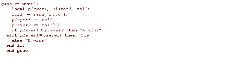 game := proc () local player1, player2, roll; roll := rand(1 .. 6); player1 := roll(); player2 := roll(2); if player2 < player1 then "A wins" elif player1 = player2 then "Tie" else "B wins" end if end proc: