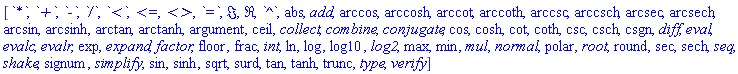 [`*`, `+`, `-`, `/`, `<`, `<=`, `<>`, `=`, Im, Re, `^`, abs, add, arccos, arccosh, arccot, arccoth, arccsc, arccsch, arcsec, arcsech, arcsin, arcsinh, arctan, arctanh, argument, ceil, collect, combine, conjugate, cos, cosh, cot, coth, csc, csch, csgn, diff, eval, evalc, evalr, exp, expand, factor, floor, frac, int, ln, log, log10, log2, max, min, mul, normal, polar, root, round, sec, sech, seq, shake, signum, simplify, sin, sinh, sqrt, surd, tan, tanh, trunc, type, verify]