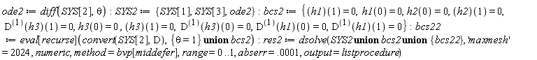 ode2 := diff(SYS[2], theta); SYS2 := {ode2, SYS[1], SYS[3]}; bcs2 := {h1(0) = 0, h1(1) = 0, h2(0) = 0, h2(1) = 0, h3(0) = 0, h3(1) = 0, ((D@@1)(h1))(0) = 0, ((D@@1)(h1))(1) = 0, ((D@@1)(h3))(0) = 0, ((D@@1)(h3))(1) = 0}; bcs22 := eval[recurse](convert(SYS[2], D), `union`({theta = 1}, bcs2)); res2 := dsolve(`union`(`union`(SYS2, bcs2), {bcs22}), 'maxmesh' = 2024, numeric, method = bvp[middefer], range = 0 .. 1, abserr = 0.1e-3, output = listprocedure)