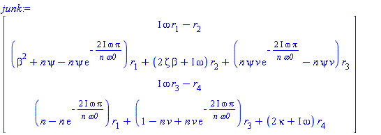 junk := Matrix(4, 1, {(1, 1) = I*omega*r[1]-r[2], (2, 1) = (beta^2+n*psi-n*psi*exp(-(2*I)*omega*Pi/(n*omega0)))*r[1]+(2*Zeta*beta+I*omega)*r[2]+(n*psi*v*exp(-(2*I)*omega*Pi/(n*omega0))-n*psi*v)*r[3], (3, 1) = I*omega*r[3]-r[4], (4, 1) = (n-n*exp(-(2*I)*omega*Pi/(n*omega0)))*r[1]+(-n*v+1+n*v*exp(-(2*I)*omega*Pi/(n*omega0)))*r[3]+(2*kappa+I*omega)*r[4]})