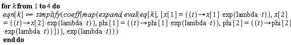 for k to 4 do eqn[k] := simplify(coeff(map(expand, eval(eq[k], [x[1] = (proc (t) options operator, arrow; x[1]*exp(lambda*t) end proc), x[2] = (proc (t) options operator, arrow; x[2]*exp(lambda*t) end proc), phi[1] = (proc (t) options operator, arrow; phi[1]*exp(lambda*t) end proc), phi[2] = (proc (t) options operator, arrow; phi[2]*exp(lambda*t) end proc)])), exp(lambda*t))) end do