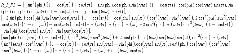 R_I_F2 := Matrix(3, 3, {(1, 1) = sin(phi)^2.(1-cos(si))+cos(si), (1, 2) = -(sin(phi).cos(phi).sin(teta))*(1-cos(si))-cos(phi).cos(teta).sin(si), (1, 3) = (sin(phi).cos(phi).cos(teta))*(1-cos(si))-sin(teta)*cos(phi).sin(si), (2, 1) = -(2*sin(phi).cos(phi).sin(teta).cos(teta))*(1-cos(si))+(cos(phi).sin(si))*(cos(teta)^2-sin(teta)^2), (2, 2) = (2*cos(phi)^2.(sin(teta)^2).cos(teta))*(1-cos(si))+cos(teta).cos(si)-sin(teta).sin(phi).sin(si), (2, 3) = -(2*cos(phi)^2.sin(teta))*cos(teta)^2*(1-cos(si))-sin(phi).cos(teta).sin(si)-sin(teta).cos(si), (3, 1) = (sin(phi).cos(phi))*(1-cos(si))*(cos(teta)^2-sin(teta)^2)+2*cos(phi).cos(teta).sin(teta).sin(si), (3, 2) = (cos(phi)^2.sin(teta))*(sin(teta)^2-cos(teta)^2)*(1-cos(si))+cos(si).sin(teta)+sin(phi).cos(teta).sin(si), (3, 3) = (cos(phi)^2.cos(teta))*(cos(teta)^2-sin(teta)^2)*(1-cos(si))-sin(phi).sin(teta).sin(si)+cos(teta).cos(si)})