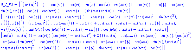 R_I_F2 := Matrix(3, 3, {(1, 1) = sin(phi)^2.(1-cos(si))+cos(si), (1, 2) = -(`.`(sin(phi), cos(phi), sin(teta)))*(1-cos(si))-`.`(cos(phi), cos(teta), sin(si)), (1, 3) = (`.`(sin(phi), cos(phi), cos(teta)))*(1-cos(si))-sin(teta)*cos(phi).sin(si), (2, 1) = -2*(sin(phi).cos(phi).sin(teta).cos(teta))*(1-cos(si))+(cos(phi).sin(si))*(cos(teta)^2-sin(teta)^2), (2, 2) = 2*(cos(phi)^2.(sin(teta)^2).cos(teta))*(1-cos(si))+cos(teta).cos(si)-`.`(sin(teta), sin(phi), sin(si)), (2, 3) = -2*(cos(phi)^2.sin(teta))*cos(teta)^2*(1-cos(si))-`.`(sin(phi), cos(teta), sin(si))-sin(teta).cos(si), (3, 1) = (sin(phi).cos(phi))*(1-cos(si))*(cos(teta)^2-sin(teta)^2)+2*(cos(phi).cos(teta).sin(teta).sin(si)), (3, 2) = (cos(phi)^2.sin(teta))*(sin(teta)^2-cos(teta)^2)*(1-cos(si))+cos(si).sin(teta)+`.`(sin(phi), cos(teta), sin(si)), (3, 3) = (cos(phi)^2.cos(teta))*(cos(teta)^2-sin(teta)^2)*(1-cos(si))-`.`(sin(phi), sin(teta), sin(si))+cos(teta).cos(si)})