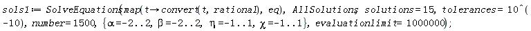 sols1 := SolveEquations(map(proc (t) options operator, arrow; convert(t, rational) end proc, eq), AllSolutions, solutions = 15, tolerances = 10^(-10), number = 1500, {alpha = -2 .. 2, beta = -2 .. 2, chi = -1 .. 1, eta = -1 .. 1}, evaluationlimit = 1000000);
