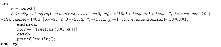 try g := proc () SolveEquations(map(proc (t) options operator, arrow; convert(t, rational) end proc, eq), AllSolutions, solutions = 7, tolerances = 1/10000000000000, number = 1000, {alpha = -2 .. 2, beta = -2 .. 2, chi = -1 .. 1, eta = -1 .. 1}, evaluationlimit = 1000000) end proc; sols := [timelimit(300, g())] catch: printf("waiting") end try