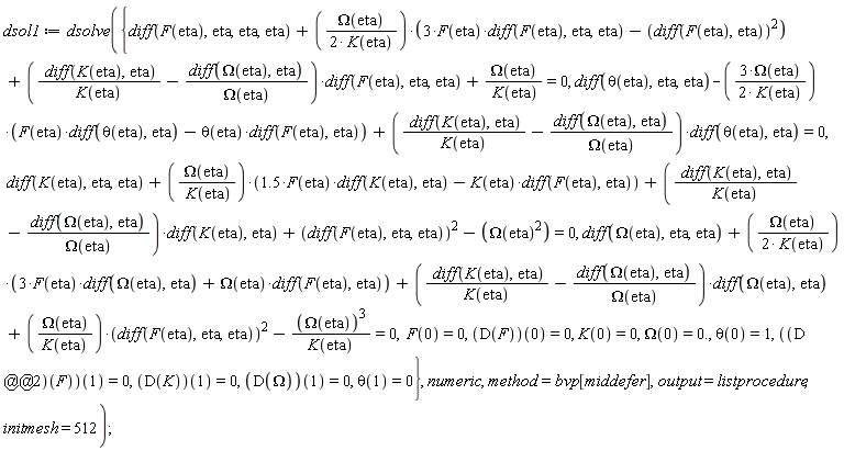 dsol1 := dsolve({diff(theta(eta), eta, eta)-3*Omega(eta)*(F(eta)*(diff(theta(eta), eta))-theta(eta)*(diff(F(eta), eta)))/(2*K(eta))+((diff(K(eta), eta))/K(eta)-(diff(Omega(eta), eta))/Omega(eta))*(diff(theta(eta), eta)) = 0, diff(F(eta), eta, eta, eta)+Omega(eta)*(3*F(eta)*(diff(F(eta), eta, eta))-(diff(F(eta), eta))^2)/(2*K(eta))+((diff(K(eta), eta))/K(eta)-(diff(Omega(eta), eta))/Omega(eta))*(diff(F(eta), eta, eta))+Omega(eta)/K(eta) = 0, diff(K(eta), eta, eta)+Omega(eta)*(1.5*F(eta)*(diff(K(eta), eta))-K(eta)*(diff(F(eta), eta)))/K(eta)+((diff(K(eta), eta))/K(eta)-(diff(Omega(eta), eta))/Omega(eta))*(diff(K(eta), eta))+(diff(F(eta), eta, eta))^2-Omega(eta)^2 = 0, diff(Omega(eta), eta, eta)+Omega(eta)*(3*F(eta)*(diff(Omega(eta), eta))+Omega(eta)*(diff(F(eta), eta)))/(2*K(eta))+((diff(K(eta), eta))/K(eta)-(diff(Omega(eta), eta))/Omega(eta))*(diff(Omega(eta), eta))+Omega(eta)*(diff(F(eta), eta, eta))^2/K(eta)-Omega(eta)^3/K(eta) = 0, F(0) = 0, K(0) = 0, Omega(0) = 0., theta(0) = 1, theta(1) = 0, (D(F))(0) = 0, (D(K))(1) = 0, (D(Omega))(1) = 0, ((D@@2)(F))(1) = 0}, numeric, method = bvp[middefer], output = listprocedure, initmesh = 512)