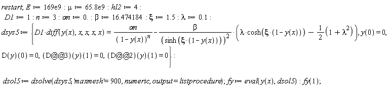 restart; E := 0.169e12; mu := 0.658e11; hl2 := 4; D1 := 1; n := 3; `&alpha;n` := 0.; beta := 16.474184; xi := 1.5; lambda := .1; dsys5 := {D1*(diff(y(x), x, x, x, x)) = `&alpha;n`/(1-y(x))^n-beta*(lambda*cosh(xi*(1-y(x)))-1/2*(lambda^2+1))/sinh(xi*(1-y(x)))^2, y(0) = 0, (D(y))(0) = 0, ((D@@2)(y))(1) = 0, ((D@@3)(y))(1) = 0}; dsol5 := dsolve(dsys5, 'maxmesh' = 900, numeric, output = listprocedure); fy := eval(y(x), dsol5); fy(1)
