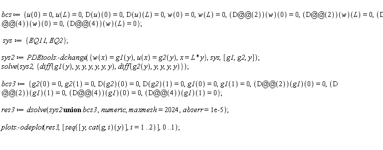 bcs := {u(0) = 0, u(L) = 0, w(0) = 0, w(L) = 0, (D(u))(0) = 0, (D(u))(L) = 0, ((D@@2)(w))(0) = 0, ((D@@2)(w))(L) = 0, ((D@@4)(w))(0) = 0, ((D@@4)(w))(L) = 0}; sys := {EQ11, EQ2}; sys2 := PDEtools:-dchange({x = L*y, u(x) = g2(y), w(x) = g1(y)}, sys, [g1, g2, y]); solve(sys2, {diff(g2(y), y, y, y, y), diff(g1(y), y, y, y, y, y, y)}); bcs3 := {g1(0) = 0, g1(1) = 0, g2(0) = 0, g2(1) = 0, (D(g2))(0) = 0, (D(g2))(1) = 0, ((D@@2)(g1))(0) = 0, ((D@@2)(g1))(1) = 0, ((D@@4)(g1))(0) = 0, ((D@@4)(g1))(1) = 0}; res3 := dsolve(`union`(sys2, bcs3), numeric, maxmesh = 2024, abserr = 0.1e-4); plots:-odeplot(res3, [seq([y, (cat(g, i))(y)], i = 1 .. 2)], 0 .. 1)