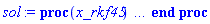 proc (x_rkf45) local _res, _dat, _vars, _solnproc, _xout, _ndsol, _pars, _n, _i; option `Copyright (c) 2000 by Waterloo Maple Inc. All rights reserved.`; if 1 < nargs then error "invalid input: too many arguments" end if; _EnvDSNumericSaveDigits := Digits; Digits := 15; if _EnvInFsolve = true then _xout := evalf[_EnvDSNumericSaveDigits](x_rkf45) else _xout := evalf(x_rkf45) end if; _dat := Array(1..4, {(1) = proc (_xin) local _xout, _dtbl, _dat, _vmap, _x0, _y0, _val, _dig, _n, _ne, _nd, _nv, _pars, _ini, _par, _i, _j, _k, _src; option `Copyright (c) 2002 by Waterloo Maple Inc. All rights reserved.`; table( [( "complex" ) = false ] ) _xout := _xin; _pars := []; _dtbl := array( 1 .. 4, [( 1 ) = (array( 1 .. 21, [( 1 ) = (datatype = float[8], order = C_order, storage = rectangular), ( 2 ) = (datatype = float[8], order = C_order, storage = rectangular), ( 3 ) = ([0, 0, 0, Array(1..0, 1..2, {}, datatype = float[8], order = C_order)]), ( 4 ) = (Array(1..53, {(1) = 2, (2) = 2, (3) = 0, (4) = 0, (5) = 0, (6) = 0, (7) = 1, (8) = 0, (9) = 0, (10) = 0, (11) = 0, (12) = 0, (13) = 0, (14) = 0, (15) = 0, (16) = 0, (17) = 0, (18) = 1, (19) = 1000000000, (20) = 0, (21) = 0, (22) = 1, (23) = 4, (24) = 0, (25) = 1, (26) = 15, (27) = 1, (28) = 0, (29) = 1, (30) = 3, (31) = 3, (32) = 0, (33) = 1, (34) = 0, (35) = 0, (36) = 0, (37) = 0, (38) = 0, (39) = 0, (40) = 0, (41) = 0, (42) = 0, (43) = 1, (44) = 0, (45) = 0, (46) = 0, (47) = 0, (48) = 0, (49) = 0, (50) = 50, (51) = 1, (52) = 0, (53) = 0}, datatype = integer[8])), ( 5 ) = (Array(1..28, {(1) = .0, (2) = 0.10e-5, (3) = .0, (4) = 0.500001e-14, (5) = .0, (6) = 0.5443865283985237e-3, (7) = .0, (8) = 0.10e-5, (9) = .0, (10) = .0, (11) = .0, (12) = .0, (13) = 1.0, (14) = .0, (15) = .49999999999999, (16) = .0, (17) = 1.0, (18) = 1.0, (19) = .0, (20) = .0, (21) = 1.0, (22) = 1.0, (23) = .0, (24) = .0, (25) = 0.10e-14, (26) = .0, (27) = .0, (28) = .0}, datatype = float[8], order = C_order)), ( 6 ) = (Array(1..2, {(1) = 0.2e-1, (2) = .0}, datatype = float[8], order = C_order)), ( 7 ) = ([Array(1..4, 1..7, {(1, 1) = .0, (1, 2) = .203125, (1, 3) = .3046875, (1, 4) = .75, (1, 5) = .8125, (1, 6) = .40625, (1, 7) = .8125, (2, 1) = 0.6378173828125e-1, (2, 2) = .0, (2, 3) = .279296875, (2, 4) = .27237892150878906, (2, 5) = -0.9686851501464844e-1, (2, 6) = 0.1956939697265625e-1, (2, 7) = .5381584167480469, (3, 1) = 0.31890869140625e-1, (3, 2) = .0, (3, 3) = -.34375, (3, 4) = -.335235595703125, (3, 5) = .2296142578125, (3, 6) = .41748046875, (3, 7) = 11.480712890625, (4, 1) = 0.9710520505905151e-1, (4, 2) = .0, (4, 3) = .40350341796875, (4, 4) = 0.20297467708587646e-1, (4, 5) = -0.6054282188415527e-2, (4, 6) = -0.4770040512084961e-1, (4, 7) = .77858567237854}, datatype = float[8], order = C_order), Array(1..6, 1..6, {(1, 1) = .0, (1, 2) = .0, (1, 3) = .0, (1, 4) = .0, (1, 5) = .0, (1, 6) = 1.0, (2, 1) = .25, (2, 2) = .0, (2, 3) = .0, (2, 4) = .0, (2, 5) = .0, (2, 6) = 1.0, (3, 1) = .1875, (3, 2) = .5625, (3, 3) = .0, (3, 4) = .0, (3, 5) = .0, (3, 6) = 2.0, (4, 1) = .23583984375, (4, 2) = -.87890625, (4, 3) = .890625, (4, 4) = .0, (4, 5) = .0, (4, 6) = .2681884765625, (5, 1) = .1272735595703125, (5, 2) = -.5009765625, (5, 3) = .44921875, (5, 4) = -0.128936767578125e-1, (5, 5) = .0, (5, 6) = 0.626220703125e-1, (6, 1) = -0.927734375e-1, (6, 2) = .626220703125, (6, 3) = -.4326171875, (6, 4) = .1418304443359375, (6, 5) = -0.861053466796875e-1, (6, 6) = .3131103515625}, datatype = float[8], order = C_order), Array(1..6, {(1) = .0, (2) = .386, (3) = .21, (4) = .63, (5) = 1.0, (6) = 1.0}, datatype = float[8], order = C_order), Array(1..6, {(1) = .25, (2) = -.1043, (3) = .1035, (4) = -0.362e-1, (5) = .0, (6) = .0}, datatype = float[8], order = C_order), Array(1..6, 1..5, {(1, 1) = .0, (1, 2) = .0, (1, 3) = .0, (1, 4) = .0, (1, 5) = .0, (2, 1) = 1.544, (2, 2) = .0, (2, 3) = .0, (2, 4) = .0, (2, 5) = .0, (3, 1) = .9466785280815533, (3, 2) = .25570116989825814, (3, 3) = .0, (3, 4) = .0, (3, 5) = .0, (4, 1) = 3.3148251870684886, (4, 2) = 2.896124015972123, (4, 3) = .9986419139977808, (4, 4) = .0, (4, 5) = .0, (5, 1) = 1.2212245092262748, (5, 2) = 6.019134481287752, (5, 3) = 12.537083329320874, (5, 4) = -.687886036105895, (5, 5) = .0, (6, 1) = 1.2212245092262748, (6, 2) = 6.019134481287752, (6, 3) = 12.537083329320874, (6, 4) = -.687886036105895, (6, 5) = 1.0}, datatype = float[8], order = C_order), Array(1..6, 1..5, {(1, 1) = .0, (1, 2) = .0, (1, 3) = .0, (1, 4) = .0, (1, 5) = .0, (2, 1) = -5.6688, (2, 2) = .0, (2, 3) = .0, (2, 4) = .0, (2, 5) = .0, (3, 1) = -2.4300933568337584, (3, 2) = -.20635991570891224, (3, 3) = .0, (3, 4) = .0, (3, 5) = .0, (4, 1) = -.10735290581452621, (4, 2) = -9.594562251021896, (4, 3) = -20.470286148096154, (4, 4) = .0, (4, 5) = .0, (5, 1) = 7.496443313968615, (5, 2) = -10.246804314641219, (5, 3) = -33.99990352819906, (5, 4) = 11.708908932061595, (5, 5) = .0, (6, 1) = 8.083246795922411, (6, 2) = -7.981132988062785, (6, 3) = -31.52159432874373, (6, 4) = 16.319305431231363, (6, 5) = -6.0588182388340535}, datatype = float[8], order = C_order), Array(1..3, 1..5, {(1, 1) = .0, (1, 2) = .0, (1, 3) = .0, (1, 4) = .0, (1, 5) = .0, (2, 1) = 10.126235083446911, (2, 2) = -7.487995877607633, (2, 3) = -34.800918615557414, (2, 4) = -7.9927717075687275, (2, 5) = 1.0251377232956207, (3, 1) = -.6762803392806898, (3, 2) = 6.087714651678606, (3, 3) = 16.43084320892463, (3, 4) = 24.767225114183653, (3, 5) = -6.5943891257167815}, datatype = float[8], order = C_order)]), ( 9 ) = ([Array(1..2, {(1) = .1, (2) = .1}, datatype = float[8], order = C_order), Array(1..2, {(1) = .0, (2) = .0}, datatype = float[8], order = C_order), Array(1..2, {(1) = .0, (2) = .0}, datatype = float[8], order = C_order), Array(1..2, {(1) = .0, (2) = .0}, datatype = float[8], order = C_order), Array(1..2, {(1) = .0, (2) = .0}, datatype = float[8], order = C_order), Array(1..2, 1..2, {(1, 1) = .0, (1, 2) = .0, (2, 1) = .0, (2, 2) = .0}, datatype = float[8], order = C_order), Array(1..2, 1..2, {(1, 1) = .0, (1, 2) = .0, (2, 1) = .0, (2, 2) = .0}, datatype = float[8], order = C_order), Array(1..2, 1..6, {(1, 1) = .0, (1, 2) = .0, (1, 3) = .0, (1, 4) = .0, (1, 5) = .0, (1, 6) = .0, (2, 1) = .0, (2, 2) = .0, (2, 3) = .0, (2, 4) = .0, (2, 5) = .0, (2, 6) = .0}, datatype = float[8], order = C_order), Array(1..2, {(1) = 0, (2) = 0}, datatype = integer[8]), Array(1..2, {(1) = .0, (2) = .0}, datatype = float[8], order = C_order), Array(1..2, {(1) = .0, (2) = .0}, datatype = float[8], order = C_order), Array(1..2, {(1) = .0, (2) = .0}, datatype = float[8], order = C_order), Array(1..2, {(1) = .0, (2) = .0}, datatype = float[8], order = C_order), Array(1..2, {(1) = .0, (2) = .0}, datatype = float[8], order = C_order)]), ( 8 ) = ([Array(1..2, {(1) = 0.2e-1, (2) = .0}, datatype = float[8], order = C_order), Array(1..2, {(1) = .0, (2) = .0}, datatype = float[8], order = C_order), Array(1..2, {(1) = .0, (2) = -9.272196302672567}, datatype = float[8], order = C_order)]), ( 11 ) = (Array(1..6, 0..2, {(1, 1) = .0, (1, 2) = .0, (2, 0) = .0, (2, 1) = .0, (2, 2) = .0, (3, 0) = .0, (3, 1) = .0, (3, 2) = .0, (4, 0) = .0, (4, 1) = .0, (4, 2) = .0, (5, 0) = .0, (5, 1) = .0, (5, 2) = .0, (6, 0) = .0, (6, 1) = .0, (6, 2) = .0}, datatype = float[8], order = C_order)), ( 10 ) = ([proc (N, X, Y, YP) option `[Y[1] = y(t), Y[2] = diff(y(t),t)]`; YP[2] := -210.5*Y[2]-9.81+7.018*piecewise(-0.3e-1 <= Y[1] and Y[1] <= 0.3e-1, -38.55*Y[1]*(sin(arccos(33.33*Y[1])+0.2e-1*sin(.5*X-0.9426e-1*evalf((1-1111.*Y[1]^2)^(1/2))))+sin(arccos(33.33*Y[1])-.6667*sin(.5*X+0.9426e-1*evalf((1-1111.*Y[1]^2)^(1/2)))))+cos(arccos(33.33*Y[1])-.6667*sin(.5*X+0.9426e-1*evalf((1-1111.*Y[1]^2)^(1/2))))+cos(arccos(33.33*Y[1])+.6667*sin(.5*X-0.9426e-1*evalf((1-1111.*Y[1]^2)^(1/2))))*sin(arccos(33.33*Y[1])+.6667*sin(.5*X-0.9426e-1*evalf((1-1111.*Y[1]^2)^(1/2)))), Y[1] < 0.3e-1, 3.635)-0.2758e-1*arccos(33.33*Y[1])*Y[2]*abs(Y[2]); YP[1] := Y[2]; 0 end proc, -1, 0, 0, 0, 0, 0, 0]), ( 13 ) = (), ( 12 ) = (), ( 15 ) = ("rkf45"), ( 14 ) = ([0, 0]), ( 18 ) = ([]), ( 19 ) = (0), ( 16 ) = ([0, 0, 0, []]), ( 17 ) = ([proc (N, X, Y, YP) option `[Y[1] = y(t), Y[2] = diff(y(t),t)]`; YP[2] := -210.5*Y[2]-9.81+7.018*piecewise(-0.3e-1 <= Y[1] and Y[1] <= 0.3e-1, -38.55*Y[1]*(sin(arccos(33.33*Y[1])+0.2e-1*sin(.5*X-0.9426e-1*evalf((1-1111.*Y[1]^2)^(1/2))))+sin(arccos(33.33*Y[1])-.6667*sin(.5*X+0.9426e-1*evalf((1-1111.*Y[1]^2)^(1/2)))))+cos(arccos(33.33*Y[1])-.6667*sin(.5*X+0.9426e-1*evalf((1-1111.*Y[1]^2)^(1/2))))+cos(arccos(33.33*Y[1])+.6667*sin(.5*X-0.9426e-1*evalf((1-1111.*Y[1]^2)^(1/2))))*sin(arccos(33.33*Y[1])+.6667*sin(.5*X-0.9426e-1*evalf((1-1111.*Y[1]^2)^(1/2)))), Y[1] < 0.3e-1, 3.635)-0.2758e-1*arccos(33.33*Y[1])*Y[2]*abs(Y[2]); YP[1] := Y[2]; 0 end proc, -1, 0, 0, 0, 0, 0, 0]), ( 20 ) = ([]), ( 21 ) = (0)  ] ))  ] ); _y0 := Array(0..2, {(1) = 0., (2) = 0.2e-1}); _vmap := array( 1 .. 2, [( 1 ) = (1), ( 2 ) = (2)  ] ); _x0 := _dtbl[1][5][5]; _n := _dtbl[1][4][1]; _ne := _dtbl[1][4][3]; _nd := _dtbl[1][4][4]; _nv := _dtbl[1][4][16]; if not type(_xout, 'numeric') then if member(_xout, ["start", "left", "right"]) then if _Env_smart_dsolve_numeric = true or _dtbl[1][4][10] = 1 then if _xout = "left" then if type(_dtbl[2], 'table') then return _dtbl[2][5][1] end if elif _xout = "right" then if type(_dtbl[3], 'table') then return _dtbl[3][5][1] end if end if end if; return _dtbl[1][5][5] elif _xout = "method" then return _dtbl[1][15] elif _xout = "storage" then return evalb(_dtbl[1][4][10] = 1) elif _xout = "leftdata" then if not type(_dtbl[2], 'array') then return NULL else return eval(_dtbl[2]) end if elif _xout = "rightdata" then if not type(_dtbl[3], 'array') then return NULL else return eval(_dtbl[3]) end if elif _xout = "enginedata" then return eval(_dtbl[1]) elif _xout = "enginereset" then _dtbl[2] := evaln(_dtbl[2]); _dtbl[3] := evaln(_dtbl[3]); return NULL elif _xout = "initial" then return procname(_y0[0]) elif _xout = "laxtol" then return _dtbl[`if`(member(_dtbl[4], {2, 3}), _dtbl[4], 1)][5][18] elif _xout = "numfun" then return `if`(member(_dtbl[4], {2, 3}), _dtbl[_dtbl[4]][4][18], 0) elif _xout = "parameters" then return [seq(_y0[_n+_i], _i = 1 .. nops(_pars))] elif _xout = "initial_and_parameters" then return procname(_y0[0]), [seq(_y0[_n+_i], _i = 1 .. nops(_pars))] elif _xout = "last" then if _dtbl[4] <> 2 and _dtbl[4] <> 3 or _x0-_dtbl[_dtbl[4]][5][1] = 0. then error "no information is available on last computed point" else _xout := _dtbl[_dtbl[4]][5][1] end if elif _xout = "function" then if _dtbl[1][4][33]-2. = 0 then return eval(_dtbl[1][10], 1) else return eval(_dtbl[1][10][1], 1) end if elif _xout = "map" then return copy(_vmap) elif type(_xin, `=`) and type(rhs(_xin), 'list') and member(lhs(_xin), {"initial", "parameters", "initial_and_parameters"}) then _ini, _par := [], []; if lhs(_xin) = "initial" then _ini := rhs(_xin) elif lhs(_xin) = "parameters" then _par := rhs(_xin) elif select(type, rhs(_xin), `=`) <> [] then _par, _ini := selectremove(type, rhs(_xin), `=`) elif nops(rhs(_xin)) < nops(_pars)+1 then error "insufficient data for specification of initial and parameters" else _par := rhs(_xin)[-nops(_pars) .. -1]; _ini := rhs(_xin)[1 .. -nops(_pars)-1] end if; _xout := lhs(_xout); if _par <> [] then `dsolve/numeric/process_parameters`(_n, _pars, _par, _y0) end if; if _ini <> [] then `dsolve/numeric/process_initial`(_n-_ne, _ini, _y0, _pars, _vmap) end if; `dsolve/numeric/SC/reinitialize`(_dtbl, _y0, _n, procname, _pars); if _Env_smart_dsolve_numeric = true and type(_y0[0], 'numeric') and _dtbl[1][4][10] <> 1 then procname("right") := _y0[0]; procname("left") := _y0[0] end if; if _xout = "initial" then return [_y0[0], seq(_y0[_vmap[_i]], _i = 1 .. _n-_ne)] elif _xout = "parameters" then return [seq(_y0[_n+_i], _i = 1 .. nops(_pars))] else return [_y0[0], seq(_y0[_vmap[_i]], _i = 1 .. _n-_ne)], [seq(_y0[_n+_i], _i = 1 .. nops(_pars))] end if elif _xin = "eventstop" then if _nv = 0 then error "this solution has no events" end if; _i := _dtbl[4]; if _i <> 2 and _i <> 3 then return 0 end if; if _dtbl[_i][4][10] = 1 and assigned(_dtbl[5-_i]) and _dtbl[_i][4][9] < 10 and 10 <= _dtbl[5-_i][4][9] then _i := 5-_i; _dtbl[4] := _i; _j := round(_dtbl[_i][4][17]); return round(_dtbl[_i][3][1][_j, 1]) elif 10 <= _dtbl[_i][4][9] then _j := round(_dtbl[_i][4][17]); return round(_dtbl[_i][3][1][_j, 1]) else return 0 end if elif _xin = "eventstatus" then if _nv = 0 then error "this solution has no events" end if; _i := [selectremove(proc (a) options operator, arrow; _dtbl[1][3][1][a, 7] = 1 end proc, {seq(_j, _j = 1 .. round(_dtbl[1][3][1][_nv+1, 1]))})]; return ':-enabled' = _i[1], ':-disabled' = _i[2] elif _xin = "eventclear" then if _nv = 0 then error "this solution has no events" end if; _i := _dtbl[4]; if _i <> 2 and _i <> 3 then error "no events to clear" end if; if _dtbl[_i][4][10] = 1 and assigned(_dtbl[5-_i]) and _dtbl[_i][4][9] < 10 and 10 < _dtbl[5-_i][4][9] then _dtbl[4] := 5-_i; _i := 5-_i end if; if _dtbl[_i][4][9] < 10 then error "no events to clear" elif _nv < _dtbl[_i][4][9]-10 then error "event error condition cannot be cleared" else _j := _dtbl[_i][4][9]-10; if irem(round(_dtbl[_i][3][1][_j, 4]), 2) = 1 then error "retriggerable events cannot be cleared" end if; _j := round(_dtbl[_i][3][1][_j, 1]); for _k to _nv do if _dtbl[_i][3][1][_k, 1] = _j then if _dtbl[_i][3][1][_k, 2] = 3 then error "range events cannot be cleared" end if; _dtbl[_i][3][1][_k, 8] := _dtbl[_i][3][1][_nv+1, 8] end if end do; _dtbl[_i][4][17] := 0; _dtbl[_i][4][9] := 0; if _dtbl[1][4][10] = 1 then if _i = 2 then try procname(procname("left")) catch:  end try else try procname(procname("right")) catch:  end try end if end if end if; return  elif type(_xin, `=`) and member(lhs(_xin), {"eventdisable", "eventenable"}) then if _nv = 0 then error "this solution has no events" end if; if type(rhs(_xin), {('list')('posint'), ('set')('posint')}) then _i := {op(rhs(_xin))} elif type(rhs(_xin), 'posint') then _i := {rhs(_xin)} else error "event identifiers must be integers in the range 1..%1", round(_dtbl[1][3][1][_nv+1, 1]) end if; if select(proc (a) options operator, arrow; _nv < a end proc, _i) <> {} then error "event identifiers must be integers in the range 1..%1", round(_dtbl[1][3][1][_nv+1, 1]) end if; _k := {}; for _j to _nv do if member(round(_dtbl[1][3][1][_j, 1]), _i) then _k := `union`(_k, {_j}) end if end do; _i := _k; if lhs(_xin) = "eventdisable" then _dtbl[4] := 0; _j := [evalb(assigned(_dtbl[2]) and member(_dtbl[2][4][17], _i)), evalb(assigned(_dtbl[3]) and member(_dtbl[3][4][17], _i))]; for _k in _i do _dtbl[1][3][1][_k, 7] := 0; if assigned(_dtbl[2]) then _dtbl[2][3][1][_k, 7] := 0 end if; if assigned(_dtbl[3]) then _dtbl[3][3][1][_k, 7] := 0 end if end do; if _j[1] then for _k to _nv+1 do if _k <= _nv and not type(_dtbl[2][3][4][_k, 1], 'undefined') then userinfo(3, {'events', 'eventreset'}, `reinit #2, event code `, _k, ` to defined init `, _dtbl[2][3][4][_k, 1]); _dtbl[2][3][1][_k, 8] := _dtbl[2][3][4][_k, 1] elif _dtbl[2][3][1][_k, 2] = 0 and irem(iquo(round(_dtbl[2][3][1][_k, 4]), 32), 2) = 1 then userinfo(3, {'events', 'eventreset'}, `reinit #2, event code `, _k, ` to rate hysteresis init `, _dtbl[2][5][24]); _dtbl[2][3][1][_k, 8] := _dtbl[2][5][24] elif _dtbl[2][3][1][_k, 2] = 0 and irem(iquo(round(_dtbl[2][3][1][_k, 4]), 2), 2) = 0 then userinfo(3, {'events', 'eventreset'}, `reinit #2, event code `, _k, ` to initial init `, _x0); _dtbl[2][3][1][_k, 8] := _x0 else userinfo(3, {'events', 'eventreset'}, `reinit #2, event code `, _k, ` to fireinitial init `, _x0-1); _dtbl[2][3][1][_k, 8] := _x0-1 end if end do; _dtbl[2][4][17] := 0; _dtbl[2][4][9] := 0; if _dtbl[1][4][10] = 1 then procname(procname("left")) end if end if; if _j[2] then for _k to _nv+1 do if _k <= _nv and not type(_dtbl[3][3][4][_k, 2], 'undefined') then userinfo(3, {'events', 'eventreset'}, `reinit #3, event code `, _k, ` to defined init `, _dtbl[3][3][4][_k, 2]); _dtbl[3][3][1][_k, 8] := _dtbl[3][3][4][_k, 2] elif _dtbl[3][3][1][_k, 2] = 0 and irem(iquo(round(_dtbl[3][3][1][_k, 4]), 32), 2) = 1 then userinfo(3, {'events', 'eventreset'}, `reinit #3, event code `, _k, ` to rate hysteresis init `, _dtbl[3][5][24]); _dtbl[3][3][1][_k, 8] := _dtbl[3][5][24] elif _dtbl[3][3][1][_k, 2] = 0 and irem(iquo(round(_dtbl[3][3][1][_k, 4]), 2), 2) = 0 then userinfo(3, {'events', 'eventreset'}, `reinit #3, event code `, _k, ` to initial init `, _x0); _dtbl[3][3][1][_k, 8] := _x0 else userinfo(3, {'events', 'eventreset'}, `reinit #3, event code `, _k, ` to fireinitial init `, _x0+1); _dtbl[3][3][1][_k, 8] := _x0+1 end if end do; _dtbl[3][4][17] := 0; _dtbl[3][4][9] := 0; if _dtbl[1][4][10] = 1 then procname(procname("right")) end if end if else for _k in _i do _dtbl[1][3][1][_k, 7] := 1 end do; _dtbl[2] := evaln(_dtbl[2]); _dtbl[3] := evaln(_dtbl[3]); _dtbl[4] := 0; if _dtbl[1][4][10] = 1 then if _x0 <= procname("right") then try procname(procname("right")) catch:  end try end if; if procname("left") <= _x0 then try procname(procname("left")) catch:  end try end if end if end if; return  elif type(_xin, `=`) and lhs(_xin) = "eventfired" then if not type(rhs(_xin), 'list') then error "'eventfired' must be specified as a list" end if; if _nv = 0 then error "this solution has no events" end if; if _dtbl[4] <> 2 and _dtbl[4] <> 3 then error "'direction' must be set prior to calling/setting 'eventfired'" end if; _i := _dtbl[4]; _val := NULL; if not assigned(_EnvEventRetriggerWarned) then _EnvEventRetriggerWarned := false end if; for _k in rhs(_xin) do if type(_k, 'integer') then _src := _k elif type(_k, 'integer' = 'anything') and type(evalf(rhs(_k)), 'numeric') then _k := lhs(_k) = evalf[max(Digits, 18)](rhs(_k)); _src := lhs(_k) else error "'eventfired' entry is not valid: %1", _k end if; if _src < 1 or round(_dtbl[1][3][1][_nv+1, 1]) < _src then error "event identifiers must be integers in the range 1..%1", round(_dtbl[1][3][1][_nv+1, 1]) end if; _src := {seq(`if`(_dtbl[1][3][1][_j, 1]-_src = 0., _j, NULL), _j = 1 .. _nv)}; if nops(_src) <> 1 then error "'eventfired' can only be set/queried for root-finding events and time/interval events" end if; _src := _src[1]; if _dtbl[1][3][1][_src, 2] <> 0. and _dtbl[1][3][1][_src, 2]-2. <> 0. then error "'eventfired' can only be set/queried for root-finding events and time/interval events" elif irem(round(_dtbl[1][3][1][_src, 4]), 2) = 1 then if _EnvEventRetriggerWarned = false then WARNING(`'eventfired' has no effect on events that retrigger`) end if; _EnvEventRetriggerWarned := true end if; if _dtbl[_i][3][1][_src, 2] = 0 and irem(iquo(round(_dtbl[_i][3][1][_src, 4]), 32), 2) = 1 then _val := _val, undefined elif type(_dtbl[_i][3][4][_src, _i-1], 'undefined') or _i = 2 and _dtbl[2][3][1][_src, 8] < _dtbl[2][3][4][_src, 1] or _i = 3 and _dtbl[3][3][4][_src, 2] < _dtbl[3][3][1][_src, 8] then _val := _val, _dtbl[_i][3][1][_src, 8] else _val := _val, _dtbl[_i][3][4][_src, _i-1] end if; if type(_k, `=`) then if _dtbl[_i][3][1][_src, 2] = 0 and irem(iquo(round(_dtbl[_i][3][1][_src, 4]), 32), 2) = 1 then error "cannot set event code for a rate hysteresis event" end if; userinfo(3, {'events', 'eventreset'}, `manual set event code `, _src, ` to value `, rhs(_k)); _dtbl[_i][3][1][_src, 8] := rhs(_k); _dtbl[_i][3][4][_src, _i-1] := rhs(_k) end if end do; return [_val] elif type(_xin, `=`) and lhs(_xin) = "direction" then if not member(rhs(_xin), {-1, 1, ':-left', ':-right'}) then error "'direction' must be specified as either '1' or 'right' (positive) or '-1' or 'left' (negative)" end if; _src := `if`(_dtbl[4] = 2, -1, `if`(_dtbl[4] = 3, 1, undefined)); _i := `if`(member(rhs(_xin), {1, ':-right'}), 3, 2); _dtbl[4] := _i; _dtbl[_i] := `dsolve/numeric/SC/IVPdcopy`(_dtbl[1], `if`(assigned(_dtbl[_i]), _dtbl[_i], NULL)); if 0 < _nv then for _j to _nv+1 do if _j <= _nv and not type(_dtbl[_i][3][4][_j, _i-1], 'undefined') then userinfo(3, {'events', 'eventreset'}, `reinit #4, event code `, _j, ` to defined init `, _dtbl[_i][3][4][_j, _i-1]); _dtbl[_i][3][1][_j, 8] := _dtbl[_i][3][4][_j, _i-1] elif _dtbl[_i][3][1][_j, 2] = 0 and irem(iquo(round(_dtbl[_i][3][1][_j, 4]), 32), 2) = 1 then userinfo(3, {'events', 'eventreset'}, `reinit #4, event code `, _j, ` to rate hysteresis init `, _dtbl[_i][5][24]); _dtbl[_i][3][1][_j, 8] := _dtbl[_i][5][24] elif _dtbl[_i][3][1][_j, 2] = 0 and irem(iquo(round(_dtbl[_i][3][1][_j, 4]), 2), 2) = 0 then userinfo(3, {'events', 'eventreset'}, `reinit #4, event code `, _j, ` to initial init `, _x0); _dtbl[_i][3][1][_j, 8] := _x0 else userinfo(3, {'events', 'eventreset'}, `reinit #4, event code `, _j, ` to fireinitial init `, _x0-2*_i+5.0); _dtbl[_i][3][1][_j, 8] := _x0-2*_i+5.0 end if end do end if; return _src elif _xin = "eventcount" then if _dtbl[1][3][1] = 0 or _dtbl[4] <> 2 and _dtbl[4] <> 3 then return 0 else return round(_dtbl[_dtbl[4]][3][1][_nv+1, 12]) end if else return "procname" end if end if; if _xout = _x0 then return [_x0, seq(evalf(_dtbl[1][6][_vmap[_i]]), _i = 1 .. _n-_ne)] end if; _i := `if`(_x0 <= _xout, 3, 2); if _xin = "last" and 0 < _dtbl[_i][4][9] and _dtbl[_i][4][9] < 10 then _dat := eval(_dtbl[_i], 2); _j := _dat[4][20]; return [_dat[11][_j, 0], seq(_dat[11][_j, _vmap[_i]], _i = 1 .. _n-_ne-_nd), seq(_dat[8][1][_vmap[_i]], _i = _n-_ne-_nd+1 .. _n-_ne)] end if; if not type(_dtbl[_i], 'array') then _dtbl[_i] := `dsolve/numeric/SC/IVPdcopy`(_dtbl[1], `if`(assigned(_dtbl[_i]), _dtbl[_i], NULL)); if 0 < _nv then for _j to _nv+1 do if _j <= _nv and not type(_dtbl[_i][3][4][_j, _i-1], 'undefined') then userinfo(3, {'events', 'eventreset'}, `reinit #5, event code `, _j, ` to defined init `, _dtbl[_i][3][4][_j, _i-1]); _dtbl[_i][3][1][_j, 8] := _dtbl[_i][3][4][_j, _i-1] elif _dtbl[_i][3][1][_j, 2] = 0 and irem(iquo(round(_dtbl[_i][3][1][_j, 4]), 32), 2) = 1 then userinfo(3, {'events', 'eventreset'}, `reinit #5, event code `, _j, ` to rate hysteresis init `, _dtbl[_i][5][24]); _dtbl[_i][3][1][_j, 8] := _dtbl[_i][5][24] elif _dtbl[_i][3][1][_j, 2] = 0 and irem(iquo(round(_dtbl[_i][3][1][_j, 4]), 2), 2) = 0 then userinfo(3, {'events', 'eventreset'}, `reinit #5, event code `, _j, ` to initial init `, _x0); _dtbl[_i][3][1][_j, 8] := _x0 else userinfo(3, {'events', 'eventreset'}, `reinit #5, event code `, _j, ` to fireinitial init `, _x0-2*_i+5.0); _dtbl[_i][3][1][_j, 8] := _x0-2*_i+5.0 end if end do end if end if; if _xin <> "last" then if 0 < 0 then if `dsolve/numeric/checkglobals`(op(_dtbl[1][14]), _pars, _n, _y0) then `dsolve/numeric/SC/reinitialize`(_dtbl, _y0, _n, procname, _pars, _i) end if end if; if _dtbl[1][4][7] = 0 then error "parameters must be initialized before solution can be computed" end if end if; _dat := eval(_dtbl[_i], 2); _dtbl[4] := _i; try _src := `dsolve/numeric/SC/IVPrun`(_dat, _xout) catch: userinfo(2, `dsolve/debug`, print(`Exception in solnproc:`, [lastexception][2 .. -1])); error  end try; if _src = 0 and 10 < _dat[4][9] then _val := _dat[3][1][_nv+1, 8] else _val := _dat[11][_dat[4][20], 0] end if; if _src <> 0 or _dat[4][9] <= 0 then _dtbl[1][5][1] := _xout else _dtbl[1][5][1] := _val end if; if _i = 3 and _val < _xout then Rounding := -infinity; if _dat[4][9] = 1 then error "cannot evaluate the solution further right of %1, probably a singularity", evalf[8](_val) elif _dat[4][9] = 2 then error "cannot evaluate the solution further right of %1, maxfun limit exceeded (see <a href='http://www.maplesoft.com/support/help/search.aspx?term=dsolve,maxfun' target='_new'>?dsolve,maxfun</a> for details)", evalf[8](_val) elif _dat[4][9] = 3 then if _dat[4][25] = 3 then error "cannot evaluate the solution past the initial point, problem may be initially singular or improperly set up" else error "cannot evaluate the solution past the initial point, problem may be complex, initially singular or improperly set up" end if elif _dat[4][9] = 4 then error "cannot evaluate the solution further right of %1, accuracy goal cannot be achieved with specified 'minstep'", evalf[8](_val) elif _dat[4][9] = 5 then error "cannot evaluate the solution further right of %1, too many step failures, tolerances may be too loose for problem", evalf[8](_val) elif _dat[4][9] = 6 then error "cannot evaluate the solution further right of %1, cannot downgrade delay storage for problems with delay derivative order > 1, try increasing delaypts", evalf[8](_val) elif 10 < _dat[4][9] then if _dat[4][9]-10 = _nv+1 then error "constraint projection failure on event at t=%1", evalf[8](_val) elif _dat[4][9]-10 = _nv+2 then error "index-1 and derivative evaluation failure on event at t=%1", evalf[8](_val) elif _dat[4][9]-10 = _nv+3 then error "maximum number of event iterations reached (%1) at t=%2", round(_dat[3][1][_nv+1, 3]), evalf[8](_val) else if _Env_dsolve_nowarnstop <> true then `dsolve/numeric/warning`(StringTools:-FormatMessage("cannot evaluate the solution further right of %1, event #%2 triggered a halt", evalf[8](_val), round(_dat[3][1][_dat[4][9]-10, 1]))) end if; Rounding := 'nearest'; _xout := _val end if else error "cannot evaluate the solution further right of %1", evalf[8](_val) end if elif _i = 2 and _xout < _val then Rounding := infinity; if _dat[4][9] = 1 then error "cannot evaluate the solution further left of %1, probably a singularity", evalf[8](_val) elif _dat[4][9] = 2 then error "cannot evaluate the solution further left of %1, maxfun limit exceeded (see <a href='http://www.maplesoft.com/support/help/search.aspx?term=dsolve,maxfun' target='_new'>?dsolve,maxfun</a> for details)", evalf[8](_val) elif _dat[4][9] = 3 then if _dat[4][25] = 3 then error "cannot evaluate the solution past the initial point, problem may be initially singular or improperly set up" else error "cannot evaluate the solution past the initial point, problem may be complex, initially singular or improperly set up" end if elif _dat[4][9] = 4 then error "cannot evaluate the solution further left of %1, accuracy goal cannot be achieved with specified 'minstep'", evalf[8](_val) elif _dat[4][9] = 5 then error "cannot evaluate the solution further left of %1, too many step failures, tolerances may be too loose for problem", evalf[8](_val) elif _dat[4][9] = 6 then error "cannot evaluate the solution further left of %1, cannot downgrade delay storage for problems with delay derivative order > 1, try increasing delaypts", evalf[8](_val) elif 10 < _dat[4][9] then if _dat[4][9]-10 = _nv+1 then error "constraint projection failure on event at t=%1", evalf[8](_val) elif _dat[4][9]-10 = _nv+2 then error "index-1 and derivative evaluation failure on event at t=%1", evalf[8](_val) elif _dat[4][9]-10 = _nv+3 then error "maximum number of event iterations reached (%1) at t=%2", round(_dat[3][1][_nv+1, 3]), evalf[8](_val) else if _Env_dsolve_nowarnstop <> true then `dsolve/numeric/warning`(StringTools:-FormatMessage("cannot evaluate the solution further left of %1, event #%2 triggered a halt", evalf[8](_val), round(_dat[3][1][_dat[4][9]-10, 1]))) end if; Rounding := 'nearest'; _xout := _val end if else error "cannot evaluate the solution further left of %1", evalf[8](_val) end if end if; if _EnvInFsolve = true then _dig := _dat[4][26]; _dat[4][26] := _EnvDSNumericSaveDigits; _Env_dsolve_SC_native := true; if _dat[4][25] = 1 then _i := 1; _dat[4][25] := 2 else _i := _dat[4][25] end if; _val := `dsolve/numeric/SC/IVPval`(_dat, _xout, _src); _dat[4][25] := _i; _dat[4][26] := _dig; [_xout, seq(_val[_vmap[_i]], _i = 1 .. _n-_ne)] else Digits := _dat[4][26]; _val := `dsolve/numeric/SC/IVPval`(eval(_dat, 2), _xout, _src); [_xout, seq(_val[_vmap[_i]], _i = 1 .. _n-_ne)] end if end proc, (2) = Array(0..0, {}), (3) = [t, y(t), diff(y(t), t)], (4) = []}); _vars := _dat[3]; _pars := map(rhs, _dat[4]); _n := nops(_vars)-1; _solnproc := _dat[1]; if not type(_xout, 'numeric') then if member(x_rkf45, ["start", 'start', "method", 'method', "left", 'left', "right", 'right', "leftdata", "rightdata", "enginedata", "eventstop", 'eventstop', "eventclear", 'eventclear', "eventstatus", 'eventstatus', "eventcount", 'eventcount', "laxtol", 'laxtol', "numfun", 'numfun', NULL]) then _res := _solnproc(convert(x_rkf45, 'string')); if 1 < nops([_res]) then return _res elif type(_res, 'array') then return eval(_res, 1) elif _res <> "procname" then return _res end if elif member(x_rkf45, ["last", 'last', "initial", 'initial', "parameters", 'parameters', "initial_and_parameters", 'initial_and_parameters', NULL]) then _xout := convert(x_rkf45, 'string'); _res := _solnproc(_xout); if _xout = "parameters" then return [seq(_pars[_i] = _res[_i], _i = 1 .. nops(_pars))] elif _xout = "initial_and_parameters" then return [seq(_vars[_i+1] = [_res][1][_i+1], _i = 0 .. _n), seq(_pars[_i] = [_res][2][_i], _i = 1 .. nops(_pars))] else return [seq(_vars[_i+1] = _res[_i+1], _i = 0 .. _n)] end if elif type(_xout, `=`) and member(lhs(_xout), ["initial", 'initial', "parameters", 'parameters', "initial_and_parameters", 'initial_and_parameters', NULL]) then _xout := convert(lhs(x_rkf45), 'string') = rhs(x_rkf45); if type(rhs(_xout), 'list') then _res := _solnproc(_xout) else error "initial and/or parameter values must be specified in a list" end if; if lhs(_xout) = "initial" then return [seq(_vars[_i+1] = _res[_i+1], _i = 0 .. _n)] elif lhs(_xout) = "parameters" then return [seq(_pars[_i] = _res[_i], _i = 1 .. nops(_pars))] else return [seq(_vars[_i+1] = [_res][1][_i+1], _i = 0 .. _n), seq(_pars[_i] = [_res][2][_i], _i = 1 .. nops(_pars))] end if elif type(_xout, `=`) and member(lhs(_xout), ["eventdisable", 'eventdisable', "eventenable", 'eventenable', "eventfired", 'eventfired', "direction", 'direction', NULL]) then return _solnproc(convert(lhs(x_rkf45), 'string') = rhs(x_rkf45)) elif _xout = "solnprocedure" then return eval(_solnproc) elif _xout = "sysvars" then return _vars end if; if procname <> unknown then return ('procname')(x_rkf45) else _ndsol; _ndsol := pointto(_dat[2][0]); return ('_ndsol')(x_rkf45) end if end if; try _res := _solnproc(_xout); [seq(_vars[_i+1] = _res[_i+1], _i = 0 .. _n)] catch: error  end try end proc