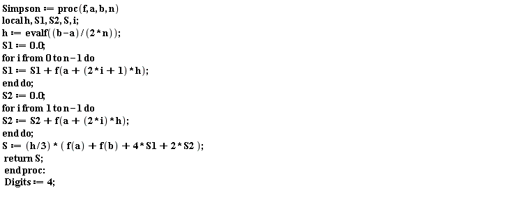 Simpson := proc (f, a, b, n) local h, S1, S2, S, i; h := evalf((1/2)*(b-a)/n); S1 := 0.; for i from 0 to n-1 do S1 := S1+f(a+(2*i+1)*h) end do; S2 := 0.; for i to n-1 do S2 := S2+f(a+2*i*h) end do; S := (1/3)*h*(f(a)+f(b)+4*S1+2*S2); return S end proc: