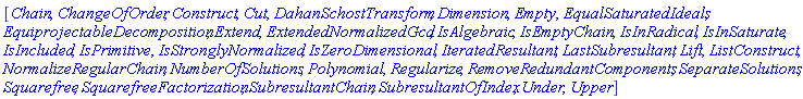 [Chain, ChangeOfOrder, Construct, Cut, DahanSchostTransform, Dimension, Empty, EqualSaturatedIdeals, EquiprojectableDecomposition, Extend, ExtendedNormalizedGcd, IsAlgebraic, IsEmptyChain, IsInRadical, IsInSaturate, IsIncluded, IsPrimitive, IsStronglyNormalized, IsZeroDimensional, IteratedResultant, LastSubresultant, Lift, ListConstruct, NormalizeRegularChain, NumberOfSolutions, Polynomial, Regularize, RemoveRedundantComponents, SeparateSolutions, Squarefree, SquarefreeFactorization, SubresultantChain, SubresultantOfIndex, Under, Upper]