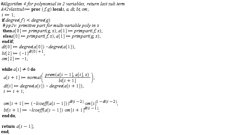 A42vlastsub := proc (f, g) local i, a, dt, bt, om; i := 1; if degree(f) < degree(g) then a[0] := primpart(g, x); a[1] := primpart(f, x) else a[0] := primpart(f, x); a[1] := primpart(g, x) end if; dt[0] := degree(a[0])-degree(a[1]); bt[2] := (-1)^(dt[0]+1); om[2] := -1; while a[i] <> 0 do a[i+1] := normal(prem(a[i-1], a[i], x)/bt[i+1]); dt[i] := degree(a[i])-degree(a[i+1]); i := i+1; om[i+1] := (-lcoeff(a[i-1]))^dt[i-2]*om[i]^(1-dt[i-2]); bt[i+1] := -lcoeff(a[i-1])*om[i+1]^dt[i-1] end do; return a[i-1] end proc;