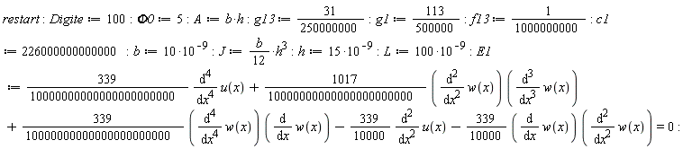 restart; Digite := 100; Phi0 := 5; A := b*h; g13 := 31/250000000; g1 := 113/500000; f13 := 1/1000000000; c1 := 226000000000000; b := 10*10^(-9); J := (1/12)*b*h^3; h := 15*10^(-9); L := 100*10^(-9); E1 := (339/10000000000000000000000)*(diff(u(x), x, x, x, x))+(1017/10000000000000000000000)*(diff(w(x), x, x))*(diff(w(x), x, x, x))+(339/10000000000000000000000)*(diff(w(x), x, x, x, x))*(diff(w(x), x))-(339/10000)*(diff(u(x), x, x))-(339/10000)*(diff(w(x), x))*(diff(w(x), x, x)) = 0