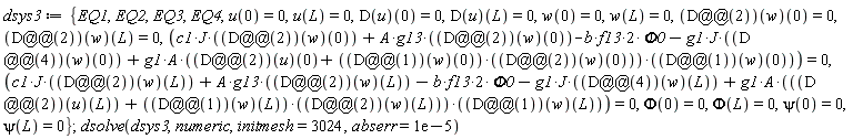 dsys3 := {EQ1, EQ2, EQ3, EQ4, c1*J*((D@@2)(w))(0)+A*g13*((D@@2)(w))(0)-2*b*f13*Phi0-g1*J*((D@@4)(w))(0)+g1*A*(((D@@2)(u))(0)+((D@@1)(w))(0)*((D@@2)(w))(0))*((D@@1)(w))(0) = 0, c1*J*((D@@2)(w))(L)+A*g13*((D@@2)(w))(L)-2*b*f13*Phi0-g1*J*((D@@4)(w))(L)+g1*A*(((D@@2)(u))(L)+((D@@1)(w))(L)*((D@@2)(w))(L))*((D@@1)(w))(L) = 0, Phi(0) = 0, Phi(L) = 0, psi(0) = 0, psi(L) = 0, u(0) = 0, u(L) = 0, w(0) = 0, w(L) = 0, (D(u))(0) = 0, (D(u))(L) = 0, ((D@@2)(w))(0) = 0, ((D@@2)(w))(L) = 0}; dsolve(dsys3, numeric, initmesh = 3024, abserr = 0.1e-4)