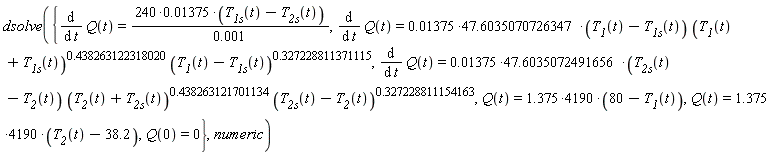 dsolve({Q(0) = 0, Q(t) = (1.375*4190)*(80-T__1(t)), Q(t) = (1.375*4190)*(T__2(t)-38.2), diff(Q(t), t) = (240*0.1375e-1)*(T__1s(t)-T__2s(t))/(0.1e-2), diff(Q(t), t) = (0.1375e-1*47.6035070726347)*(T__1(t)-T__1s(t))*(T__1(t)+T__1s(t))^.438263122318020*((T__1(t)-T__1s(t))^.327228811371115), diff(Q(t), t) = (0.1375e-1*47.6035072491656)*(T__2s(t)-T__2(t))*(T__2(t)+T__2s(t))^.438263121701134*((T__2s(t)-T__2(t))^.327228811154163)}, numeric)