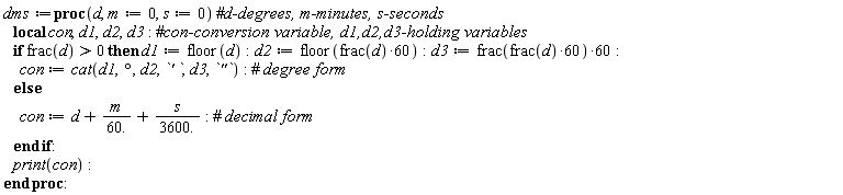 dms := proc (d, m := 0, s := 0) local con, d1, d2, d3; if 0 < frac(d) then d1 := floor(d); d2 := floor(60*frac(d)); d3 := 60*frac(60*frac(d)); con := cat(d1, `° `, d2, `' `, d3, `"`) else con := d+m/60.+s/3600. end if; print(con) end proc