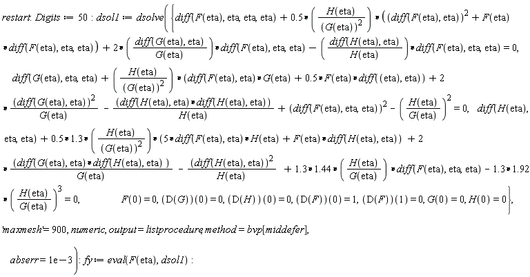restart; Digits := 50; dsol1 := dsolve({diff(F(eta), eta, eta, eta)+.5*H(eta)*((diff(F(eta), eta))^2+F(eta)*(diff(F(eta), eta, eta)))/G(eta)^2+2*(diff(G(eta), eta))*(diff(F(eta), eta, eta))/G(eta)-(diff(H(eta), eta))*(diff(F(eta), eta, eta))/H(eta) = 0, diff(G(eta), eta, eta)+H(eta)*((diff(F(eta), eta))*G(eta)+.5*F(eta)*(diff(eta, eta)))/G(eta)^2+2*(diff(G(eta), eta))^2/G(eta)-((diff(H(eta), eta))*(diff(H(eta), eta)))/H(eta)+(diff(F(eta), eta, eta))^2-(H(eta)/G(eta))^2 = 0, diff(H(eta), eta, eta)+(.5*1.3)*H(eta)*(5*(diff(F(eta), eta))*H(eta)+F(eta)*(diff(H(eta), eta)))/G(eta)^2+2*(diff(G(eta), eta))*(diff(H(eta), eta))/G(eta)-(diff(H(eta), eta))^2/H(eta)+(1.3*1.44)*H(eta)*(diff(F(eta), eta, eta))/G(eta)-(1.3*1.92)*(H(eta)/G(eta))^3 = 0, F(0) = 0, G(0) = 0, H(0) = 0, (D(F))(0) = 1, (D(F))(1) = 0, (D(G))(0) = 0, (D(H))(0) = 0}, 'maxmesh' = 900, numeric, output = listprocedure, method = bvp[middefer], abserr = 0.1e-2); fy := eval(F(eta), dsol1)