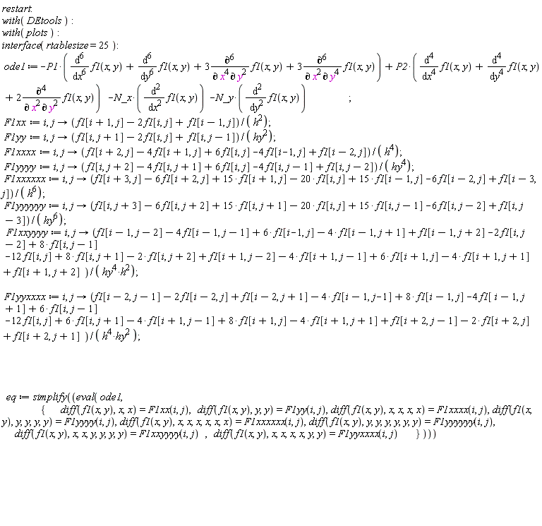 restart; with(DEtools); with(plots); interface(rtablesize = 25); ode1 := -P1*(diff(f1(x, y), x, x, x, x, x, x)+diff(f1(x, y), y, y, y, y, y, y)+3*(diff(f1(x, y), x, x, x, x, y, y))+3*(diff(f1(x, y), x, x, y, y, y, y)))+P2*(diff(f1(x, y), x, x, x, x)+diff(f1(x, y), y, y, y, y)+2*(diff(f1(x, y), x, x, y, y)))-N_x*(diff(f1(x, y), x, x))-N_y*(diff(f1(x, y), y, y)); F1xx := i, proc (j) options operator, arrow; (f1[i+1, j]-2*f1[i, j]+f1[i-1, j])/h^2 end proc; F1yy := i, proc (j) options operator, arrow; (f1[i, j+1]-2*f1[i, j]+f1[i, j-1])/hy^2 end proc; F1xxxx := i, proc (j) options operator, arrow; (f1[i+2, j]-4*f1[i+1, j]+6*f1[i, j]-4*f1[i-1, j]+f1[i-2, j])/h^4 end proc; F1yyyy := i, proc (j) options operator, arrow; (f1[i, j+2]-4*f1[i, j+1]+6*f1[i, j]-4*f1[i, j-1]+f1[i, j-2])/hy^4 end proc; F1xxxxxx := i, proc (j) options operator, arrow; (f1[i+3, j]-6*f1[i+2, j]+15*f1[i+1, j]-20*f1[i, j]+15*f1[i-1, j]-6*f1[i-2, j]+f1[i-3, j])/h^6 end proc; F1yyyyyy := i, proc (j) options operator, arrow; (f1[i, j+3]-6*f1[i, j+2]+15*f1[i, j+1]-20*f1[i, j]+15*f1[i, j-1]-6*f1[i, j-2]+f1[i, j-3])/hy^6 end proc; F1xxyyyy := i, proc (j) options operator, arrow; (f1[i-1, j-2]-4*f1[i-1, j-1]+6*f1[i-1, j]-4*f1[i-1, j+1]+f1[i-1, j+2]-2*f1[i, j-2]+8*f1[i, j-1]-12*f1[i, j]+8*f1[i, j+1]-2*f1[i, j+2]+f1[i+1, j-2]-4*f1[i+1, j-1]+6*f1[i+1, j]-4*f1[i+1, j+1]+f1[i+1, j+2])/(hy^4*h^2) end proc; F1yyxxxx := i, proc (j) options operator, arrow; (f1[i-2, j-1]-2*f1[i-2, j]+f1[i-2, j+1]-4*f1[i-1, j-1]+8*f1[i-1, j]-4*f1[i-1, j+1]+6*f1[i, j-1]-12*f1[i, j]+6*f1[i, j+1]-4*f1[i+1, j-1]+8*f1[i+1, j]-4*f1[i+1, j+1]+f1[i+2, j-1]-2*f1[i+2, j]+f1[i+2, j+1])/(h^4*hy^2) end proc; eq := simplify(eval(ode1, {diff(f1(x, y), x, x) = F1xx(i, j), diff(f1(x, y), y, y) = F1yy(i, j), diff(f1(x, y), x, x, x, x) = F1xxxx(i, j), diff(f1(x, y), y, y, y, y) = F1yyyy(i, j), diff(f1(x, y), x, x, x, x, x, x) = F1xxxxxx(i, j), diff(f1(x, y), x, x, x, x, y, y) = F1yyxxxx(i, j), diff(f1(x, y), x, x, y, y, y, y) = F1xxyyyy(i, j), diff(f1(x, y), y, y, y, y, y, y) = F1yyyyyy(i, j)}))
