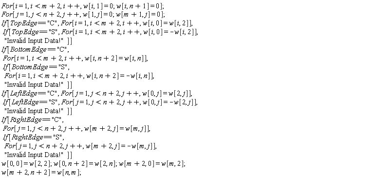 "For[i = 1, i < m + 2, i++, w[i, 1] = 0; w[i, n + 1] = 0];  For[j = 1, j < n + 2, j++, w[1, j] = 0; w[m + 1, j] = 0];  If[TopEdge == "C", For[i = 1, i < m + 2, i++, w[i, 0] = w[i, 2]],    If[TopEdge == "S", For[i = 1, i < m + 2, i++, w[i, 0] = -w[i, 2]],     "Invalid Input Data!"]]  If[BottomEdge == "C",    For[i = 1, i < m + 2, i++, w[i, n + 2] = w[i, n]],    If[BottomEdge == "S",     For[i = 1, i < m + 2, i++, w[i, n + 2] = -w[i, n]],     "Invalid Input Data!"]]  If[LeftEdge == "C", For[j = 1, j < n + 2, j++, w[0, j] = w[2, j]],    If[LeftEdge == "S", For[j = 1, j < n + 2, j++, w[0, j] = -w[2, j]],     "Invalid Input Data!"]]  If[RightEdge == "C",    For[j = 1, j < n + 2, j++, w[m + 2, j] = w[m, j]],    If[RightEdge == "S",     For[j = 1, j < n + 2, j++, w[m + 2, j] = -w[m, j]],     "Invalid Input Data!"]]  w[0, 0] = w[2, 2]; w[0, n + 2] = w[2, n]; w[m + 2, 0] = w[m, 2];   w[m + 2, n + 2] = w[n, m];"