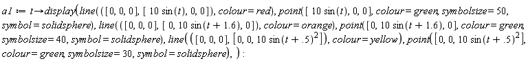 a1 := proc (t) options operator, arrow; display(line([0, 0, 0], [10*sin(t), 0, 0], colour = red), point([10*sin(t), 0, 0], colour = green, symbolsize = 50, symbol = solidsphere), line([0, 0, 0], [0, 10*sin(t+1.6), 0], colour = orange), point([0, 10*sin(t+1.6), 0], colour = green, symbolsize = 40, symbol = solidsphere), line([0, 0, 0], [0, 0, 10*sin(t+.5)^2], colour = yellow), point([0, 0, 10*sin(t+.5)^2], colour = green, symbolsize = 30, symbol = solidsphere)) end proc