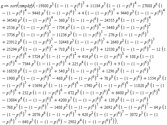 g := sort(simplify(9*(1-(1-p)^6)^5+4*(1-(1-p)^6)^7-12*(1-(1-p)^6)^6-19800*p^5*(1-(1-p)^6)^3+11184*p^7*(1-(1-p)^6)^4-27088*p^6*(1-(1-p)^6)^4-9448*p^7*(1-(1-p)^6)^5+9440*p^3*(1-(1-p)^6)^4+34540*p^5*(1-(1-p)^6)^4-360*p^7*(1-(1-p)^6)-24555*p^4*(1-(1-p)^6)^4+2536*p^7*(1-(1-p)^6)^2-1734*p^2*(1-(1-p)^6)^4-5440*p^6*(1-(1-p)^6)^2-3736*p^3*(1-(1-p)^6)^3-11236*p^3*(1-(1-p)^6)^5-276*p*(1-(1-p)^6)^5+23912*p^6*(1-(1-p)^6)^5-32448*p^5*(1-(1-p)^6)^5+2640*p^2*(1-(1-p)^6)^5+540*p^3*(1-(1-p)^6)^2+25294*p^4*(1-(1-p)^6)^5+710*p^6*(1-(1-p)^6)+12330*p^4*(1-(1-p)^6)^3+5724*p^5*(1-(1-p)^6)^2+414*p^2*(1-(1-p)^6)^3+108*p*(1-(1-p)^6)^4-7344*p^7*(1-(1-p)^6)^3+225*p^4*(1-(1-p)^6)+16850*p^6*(1-(1-p)^6)^3-672*p^8*(1-(1-p)^6)^6+1296*p^8*(1-(1-p)^6)^3-1900*p^8*(1-(1-p)^6)^4-468*p^8*(1-(1-p)^6)^2+70*p^8*(1-(1-p)^6)+1554*p^8*(1-(1-p)^6)^5+15696*p^5*(1-(1-p)^6)^6-1740*p^2*(1-(1-p)^6)^6-11020*p^6*(1-(1-p)^6)^6+232*p*(1-(1-p)^6)^6+6400*p^3*(1-(1-p)^6)^6-13084*p^4*(1-(1-p)^6)^6+4200*p^7*(1-(1-p)^6)^6+120*p^8*(1-(1-p)^6)^7-768*p^7*(1-(1-p)^6)^7-1408*p^3*(1-(1-p)^6)^7+2692*p^4*(1-(1-p)^6)^7-64*p*(1-(1-p)^6)^7+2076*p^6*(1-(1-p)^6)^7+420*p^2*(1-(1-p)^6)^7-3072*p^5*(1-(1-p)^6)^7-640*p^5*(1-(1-p)^6)-2902*p^4*(1-(1-p)^6)^2));