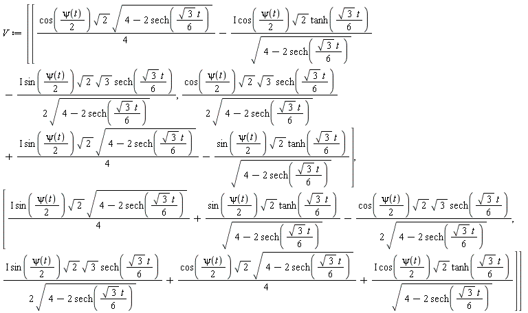 V := Matrix(2, 2, {(1, 1) = (1/4)*cos((1/2)*psi(t))*sqrt(2)*sqrt(4-2*sech((1/6)*sqrt(3)*t))-I*cos((1/2)*psi(t))*sqrt(2)*tanh((1/6)*sqrt(3)*t)/sqrt(4-2*sech((1/6)*sqrt(3)*t))-((1/2)*I)*sin((1/2)*psi(t))*sqrt(2)*sqrt(3)*sech((1/6)*sqrt(3)*t)/sqrt(4-2*sech((1/6)*sqrt(3)*t)), (1, 2) = (1/2)*cos((1/2)*psi(t))*sqrt(2)*sqrt(3)*sech((1/6)*sqrt(3)*t)/sqrt(4-2*sech((1/6)*sqrt(3)*t))+((1/4)*I)*sin((1/2)*psi(t))*sqrt(2)*sqrt(4-2*sech((1/6)*sqrt(3)*t))-sin((1/2)*psi(t))*sqrt(2)*tanh((1/6)*sqrt(3)*t)/sqrt(4-2*sech((1/6)*sqrt(3)*t)), (2, 1) = ((1/4)*I)*sin((1/2)*psi(t))*sqrt(2)*sqrt(4-2*sech((1/6)*sqrt(3)*t))+sin((1/2)*psi(t))*sqrt(2)*tanh((1/6)*sqrt(3)*t)/sqrt(4-2*sech((1/6)*sqrt(3)*t))-(1/2)*cos((1/2)*psi(t))*sqrt(2)*sqrt(3)*sech((1/6)*sqrt(3)*t)/sqrt(4-2*sech((1/6)*sqrt(3)*t)), (2, 2) = ((1/2)*I)*sin((1/2)*psi(t))*sqrt(2)*sqrt(3)*sech((1/6)*sqrt(3)*t)/sqrt(4-2*sech((1/6)*sqrt(3)*t))+(1/4)*cos((1/2)*psi(t))*sqrt(2)*sqrt(4-2*sech((1/6)*sqrt(3)*t))+I*cos((1/2)*psi(t))*sqrt(2)*tanh((1/6)*sqrt(3)*t)/sqrt(4-2*sech((1/6)*sqrt(3)*t))})