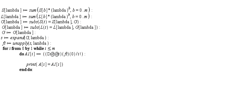 S[lambda] := sum(S[b]*lambda^b, b = 0 .. m); L[lambda] := sum(L[b]*lambda^b, b = 0 .. m); G[lambda] := subs(S(t) = S[lambda], G); G[lambda] := subs(L(t) = L[lambda], G[lambda]); G := G[lambda]; s := expand(G, lambda); ft := unapply(s, lambda); for i from 0 while i <= m do A1[i] := ((D@@i)(ft))(0)/factorial(i); print(A[i] = A1[i]) end do