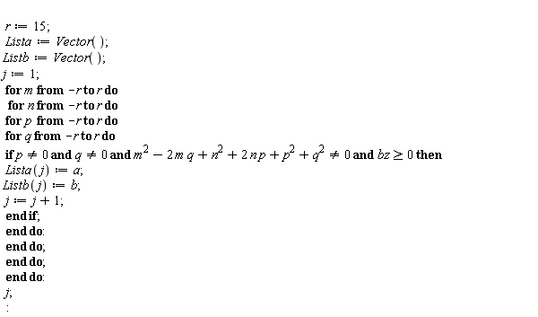 "  r:=15;   Lista:=Vector();  Listb:=Vector();  j:=1;  for m from -r to r do   for n from -r to r do   for p  from -r to r do   for q from -r to r do  if p<>0 and q<>0 and m^2-2 m q+n^2+2 n p+p^2+q^2<>0 and bz>=0 then  Lista(j):=a; Listb(j):=b;  j:=j+1;  end if;  end do:  end do;  end do;  end do:  j; :"