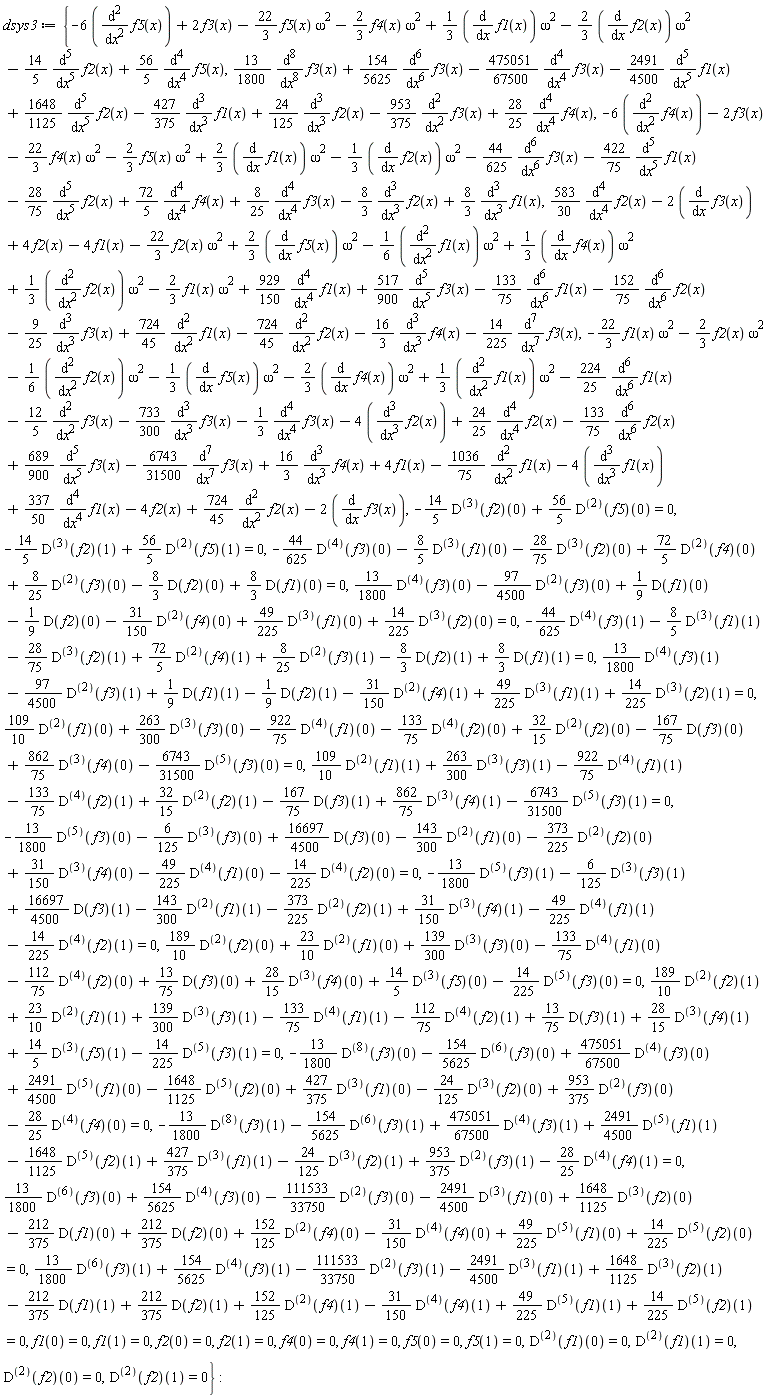 dsys3 := {-6*(diff(f5(x), x, x))+2*f3(x)-(22/3)*f5(x)*omega^2-(2/3)*f4(x)*omega^2+(1/3)*(diff(f1(x), x))*omega^2-(2/3)*(diff(f2(x), x))*omega^2-(14/5)*(diff(f2(x), x, x, x, x, x))+(56/5)*(diff(f5(x), x, x, x, x)), (13/1800)*(diff(f3(x), x, x, x, x, x, x, x, x))+(154/5625)*(diff(f3(x), x, x, x, x, x, x))-(475051/67500)*(diff(f3(x), x, x, x, x))-(2491/4500)*(diff(f1(x), x, x, x, x, x))+(1648/1125)*(diff(f2(x), x, x, x, x, x))-(427/375)*(diff(f1(x), x, x, x))+(24/125)*(diff(f2(x), x, x, x))-(953/375)*(diff(f3(x), x, x))+(28/25)*(diff(f4(x), x, x, x, x)), -6*(diff(f4(x), x, x))-2*f3(x)-(22/3)*f4(x)*omega^2-(2/3)*f5(x)*omega^2+(2/3)*(diff(f1(x), x))*omega^2-(1/3)*(diff(f2(x), x))*omega^2-(44/625)*(diff(f3(x), x, x, x, x, x, x))-(422/75)*(diff(f1(x), x, x, x, x, x))-(28/75)*(diff(f2(x), x, x, x, x, x))+(72/5)*(diff(f4(x), x, x, x, x))+(8/25)*(diff(f3(x), x, x, x, x))-(8/3)*(diff(f2(x), x, x, x))+(8/3)*(diff(f1(x), x, x, x)), (583/30)*(diff(f2(x), x, x, x, x))-2*(diff(f3(x), x))+4*f2(x)-4*f1(x)-(22/3)*f2(x)*omega^2+(2/3)*(diff(f5(x), x))*omega^2-(1/6)*(diff(f1(x), x, x))*omega^2+(1/3)*(diff(f4(x), x))*omega^2+(1/3)*(diff(f2(x), x, x))*omega^2-(2/3)*f1(x)*omega^2+(929/150)*(diff(f1(x), x, x, x, x))+(517/900)*(diff(f3(x), x, x, x, x, x))-(133/75)*(diff(f1(x), x, x, x, x, x, x))-(152/75)*(diff(f2(x), x, x, x, x, x, x))-(9/25)*(diff(f3(x), x, x, x))+(724/45)*(diff(f1(x), x, x))-(724/45)*(diff(f2(x), x, x))-(16/3)*(diff(f4(x), x, x, x))-(14/225)*(diff(f3(x), x, x, x, x, x, x, x)), -(22/3)*f1(x)*omega^2-(2/3)*f2(x)*omega^2-(1/6)*(diff(f2(x), x, x))*omega^2-(1/3)*(diff(f5(x), x))*omega^2-(2/3)*(diff(f4(x), x))*omega^2+(1/3)*(diff(f1(x), x, x))*omega^2-(224/25)*(diff(f1(x), x, x, x, x, x, x))-(12/5)*(diff(f3(x), x, x))-(733/300)*(diff(f3(x), x, x, x))-(1/3)*(diff(f3(x), x, x, x, x))-4*(diff(f2(x), x, x, x))+(24/25)*(diff(f2(x), x, x, x, x))-(133/75)*(diff(f2(x), x, x, x, x, x, x))+(689/900)*(diff(f3(x), x, x, x, x, x))-(6743/31500)*(diff(f3(x), x, x, x, x, x, x, x))+(16/3)*(diff(f4(x), x, x, x))+4*f1(x)-(1036/75)*(diff(f1(x), x, x))-4*(diff(f1(x), x, x, x))+(337/50)*(diff(f1(x), x, x, x, x))-4*f2(x)+(724/45)*(diff(f2(x), x, x))-2*(diff(f3(x), x)), -(14/5)*((D@@3)(f2))(0)+(56/5)*((D@@2)(f5))(0) = 0, -(14/5)*((D@@3)(f2))(1)+(56/5)*((D@@2)(f5))(1) = 0, -(44/625)*((D@@4)(f3))(0)-(8/5)*((D@@3)(f1))(0)-(28/75)*((D@@3)(f2))(0)+(72/5)*((D@@2)(f4))(0)+(8/25)*((D@@2)(f3))(0)-(8/3)*(D(f2))(0)+(8/3)*(D(f1))(0) = 0, (13/1800)*((D@@4)(f3))(0)-(97/4500)*((D@@2)(f3))(0)+(1/9)*(D(f1))(0)-(1/9)*(D(f2))(0)-(31/150)*((D@@2)(f4))(0)+(49/225)*((D@@3)(f1))(0)+(14/225)*((D@@3)(f2))(0) = 0, -(44/625)*((D@@4)(f3))(1)-(8/5)*((D@@3)(f1))(1)-(28/75)*((D@@3)(f2))(1)+(72/5)*((D@@2)(f4))(1)+(8/25)*((D@@2)(f3))(1)-(8/3)*(D(f2))(1)+(8/3)*(D(f1))(1) = 0, (13/1800)*((D@@4)(f3))(1)-(97/4500)*((D@@2)(f3))(1)+(1/9)*(D(f1))(1)-(1/9)*(D(f2))(1)-(31/150)*((D@@2)(f4))(1)+(49/225)*((D@@3)(f1))(1)+(14/225)*((D@@3)(f2))(1) = 0, (109/10)*((D@@2)(f1))(0)+(263/300)*((D@@3)(f3))(0)-(922/75)*((D@@4)(f1))(0)-(133/75)*((D@@4)(f2))(0)+(32/15)*((D@@2)(f2))(0)-(167/75)*(D(f3))(0)+(862/75)*((D@@3)(f4))(0)-(6743/31500)*((D@@5)(f3))(0) = 0, (109/10)*((D@@2)(f1))(1)+(263/300)*((D@@3)(f3))(1)-(922/75)*((D@@4)(f1))(1)-(133/75)*((D@@4)(f2))(1)+(32/15)*((D@@2)(f2))(1)-(167/75)*(D(f3))(1)+(862/75)*((D@@3)(f4))(1)-(6743/31500)*((D@@5)(f3))(1) = 0, -(13/1800)*((D@@5)(f3))(0)-(6/125)*((D@@3)(f3))(0)+(16697/4500)*(D(f3))(0)-(143/300)*((D@@2)(f1))(0)-(373/225)*((D@@2)(f2))(0)+(31/150)*((D@@3)(f4))(0)-(49/225)*((D@@4)(f1))(0)-(14/225)*((D@@4)(f2))(0) = 0, -(13/1800)*((D@@5)(f3))(1)-(6/125)*((D@@3)(f3))(1)+(16697/4500)*(D(f3))(1)-(143/300)*((D@@2)(f1))(1)-(373/225)*((D@@2)(f2))(1)+(31/150)*((D@@3)(f4))(1)-(49/225)*((D@@4)(f1))(1)-(14/225)*((D@@4)(f2))(1) = 0, (189/10)*((D@@2)(f2))(0)+(23/10)*((D@@2)(f1))(0)+(139/300)*((D@@3)(f3))(0)-(133/75)*((D@@4)(f1))(0)-(112/75)*((D@@4)(f2))(0)+(13/75)*(D(f3))(0)+(28/15)*((D@@3)(f4))(0)+(14/5)*((D@@3)(f5))(0)-(14/225)*((D@@5)(f3))(0) = 0, (189/10)*((D@@2)(f2))(1)+(23/10)*((D@@2)(f1))(1)+(139/300)*((D@@3)(f3))(1)-(133/75)*((D@@4)(f1))(1)-(112/75)*((D@@4)(f2))(1)+(13/75)*(D(f3))(1)+(28/15)*((D@@3)(f4))(1)+(14/5)*((D@@3)(f5))(1)-(14/225)*((D@@5)(f3))(1) = 0, -(13/1800)*((D@@8)(f3))(0)-(154/5625)*((D@@6)(f3))(0)+(475051/67500)*((D@@4)(f3))(0)+(2491/4500)*((D@@5)(f1))(0)-(1648/1125)*((D@@5)(f2))(0)+(427/375)*((D@@3)(f1))(0)-(24/125)*((D@@3)(f2))(0)+(953/375)*((D@@2)(f3))(0)-(28/25)*((D@@4)(f4))(0) = 0, -(13/1800)*((D@@8)(f3))(1)-(154/5625)*((D@@6)(f3))(1)+(475051/67500)*((D@@4)(f3))(1)+(2491/4500)*((D@@5)(f1))(1)-(1648/1125)*((D@@5)(f2))(1)+(427/375)*((D@@3)(f1))(1)-(24/125)*((D@@3)(f2))(1)+(953/375)*((D@@2)(f3))(1)-(28/25)*((D@@4)(f4))(1) = 0, (13/1800)*((D@@6)(f3))(0)+(154/5625)*((D@@4)(f3))(0)-(111533/33750)*((D@@2)(f3))(0)-(2491/4500)*((D@@3)(f1))(0)+(1648/1125)*((D@@3)(f2))(0)-(212/375)*(D(f1))(0)+(212/375)*(D(f2))(0)+(152/125)*((D@@2)(f4))(0)-(31/150)*((D@@4)(f4))(0)+(49/225)*((D@@5)(f1))(0)+(14/225)*((D@@5)(f2))(0) = 0, (13/1800)*((D@@6)(f3))(1)+(154/5625)*((D@@4)(f3))(1)-(111533/33750)*((D@@2)(f3))(1)-(2491/4500)*((D@@3)(f1))(1)+(1648/1125)*((D@@3)(f2))(1)-(212/375)*(D(f1))(1)+(212/375)*(D(f2))(1)+(152/125)*((D@@2)(f4))(1)-(31/150)*((D@@4)(f4))(1)+(49/225)*((D@@5)(f1))(1)+(14/225)*((D@@5)(f2))(1) = 0, f1(0) = 0, f1(1) = 0, f2(0) = 0, f2(1) = 0, f4(0) = 0, f4(1) = 0, f5(0) = 0, f5(1) = 0, ((D@@2)(f1))(0) = 0, ((D@@2)(f1))(1) = 0, ((D@@2)(f2))(0) = 0, ((D@@2)(f2))(1) = 0}: