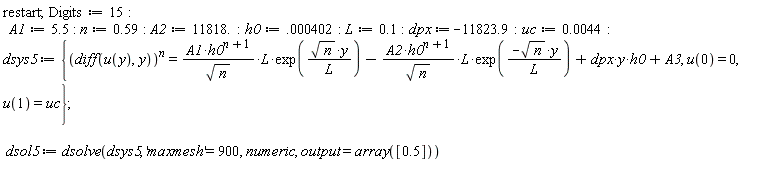 restart; Digits := 15; A1 := 5.5; n := .59; A2 := 11818.; h0 := 0.402e-3; L := .1; dpx := -11823.9; uc := 0.44e-2; dsys5 := {(diff(u(y), y))^n = A1*h0^(n+1)*L*exp(sqrt(n)*y/L)/sqrt(n)-A2*h0^(n+1)*L*exp(-sqrt(n)*y/L)/sqrt(n)+dpx*y*h0+A3, u(0) = 0, u(1) = uc}; dsol5 := dsolve(dsys5, 'maxmesh' = 900, numeric, output = array([.5]))