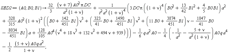 SED2 := proc (A0, B0, B1) options operator, arrow; (32/3)*(nu+7)*A0^2*Pi*DC/(a^2*(1+nu))+3*DC*Pi*((1+nu)^4*(B0^2+(13/42)*B1^2+(4/5)*B0*B1)*a^2+(328/315)*A0^2*(1+nu)^2*((B0+(142/451)*B1)*nu^3+((323/41)*B0+(1490/451)*B1)*nu^2+(11*B0+(3874/451)*B1)*nu-(1847/41)*B0-(8034/451)*B1)*a+(128/105)*A0^4*(nu^4+18*nu^3+132*nu^2+494*nu+939))/(t^2*a^2*(1+nu)^4)-(1/6)*q*a^2*A0-(-(1/4)/a^2-(1/4)*(5+nu)/(a^2*(1+nu)))*A0*q*a^4-(1/2)*(5+nu)*A0*q*a^2/(1+nu) end proc;
