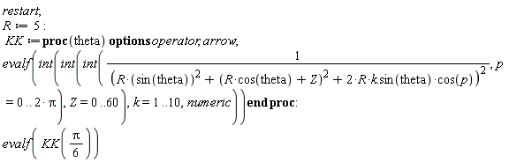 restart; R := 5; KK := proc (theta) options operator, arrow; evalf(int(int(int(1/(R*sin(theta)^2+(R*cos(theta)+Z)^2+(2*R*k.sin(theta))*cos(p))^2, p = 0 .. 2*Pi), Z = 0 .. 60), k = 1 .. 10, numeric)) end proc; evalf(KK((1/6)*Pi))