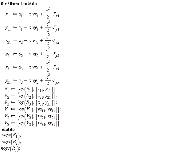 for i to N do x[11] := x[1]+tau*vx[1]+(1/2)*tau^2*F[x1]; y[11] := y[1]+tau*vy[1]+(1/2)*tau^2*F[y1]; x[21] := x[2]+tau*vx[2]+(1/2)*tau^2*F[x2]; y[21] := y[2]+tau*vy[2]+(1/2)*tau^2*F[y2]; x[31] := x[3]+tau*vx[3]+(1/2)*tau^2*F[x3]; y[31] := y[3]+tau*vy[3]+(1/2)*tau^2*F[y3]; R[1] := [op(R[1]), [x[11], y[11]]]; R[2] := [op(R[2]), [x[21], y[21]]]; R[3] := [op(R[3]), [x[31], y[31]]]; V[1] := [op(V[1]), [vx[11], vy[11]]]; V[2] := [op(V[2]), [vx[21], vy[21]]]; V[3] := [op(V[3]), [vx[31], vy[31]]] end do: