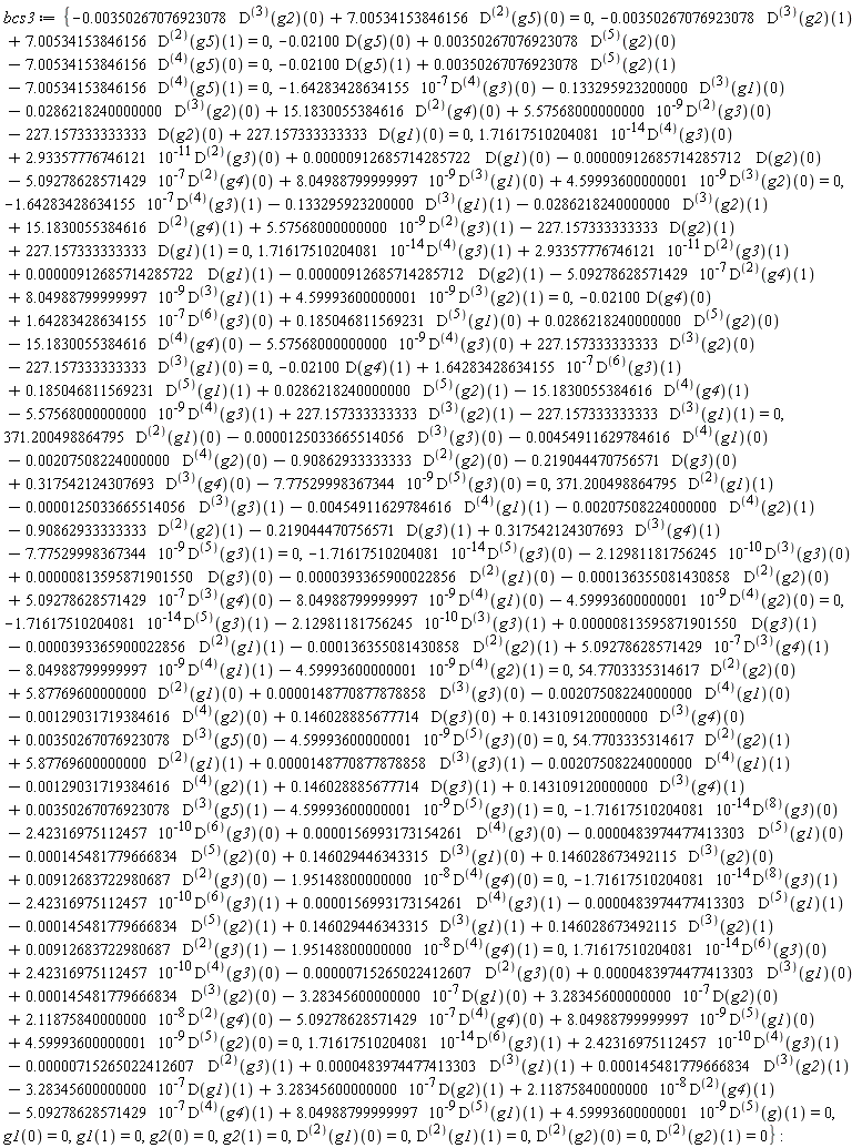 bcs3 := {-0.350267076923078e-2*((D@@3)(g2))(0)+7.00534153846156*((D@@2)(g5))(0) = 0, -0.350267076923078e-2*((D@@3)(g2))(1)+7.00534153846156*((D@@2)(g5))(1) = 0, -0.2100e-1*(D(g5))(0)+0.350267076923078e-2*((D@@5)(g2))(0)-7.00534153846156*((D@@4)(g5))(0) = 0, -0.2100e-1*(D(g5))(1)+0.350267076923078e-2*((D@@5)(g2))(1)-7.00534153846156*((D@@4)(g5))(1) = 0, 1.71617510204081*10^(-14)*((D@@4)(g3))(0)+2.93357776746121*10^(-11)*((D@@2)(g3))(0)+0.912685714285722e-5*(D(g1))(0)-0.912685714285712e-5*(D(g2))(0)-5.09278628571429*10^(-7)*((D@@2)(g4))(0)+8.04988799999997*10^(-9)*((D@@3)(g1))(0)+4.59993600000001*10^(-9)*((D@@3)(g2))(0) = 0, 1.71617510204081*10^(-14)*((D@@4)(g3))(1)+2.93357776746121*10^(-11)*((D@@2)(g3))(1)+0.912685714285722e-5*(D(g1))(1)-0.912685714285712e-5*(D(g2))(1)-5.09278628571429*10^(-7)*((D@@2)(g4))(1)+8.04988799999997*10^(-9)*((D@@3)(g1))(1)+4.59993600000001*10^(-9)*((D@@3)(g2))(1) = 0, -1.64283428634155*10^(-7)*((D@@4)(g3))(0)-.133295923200000*((D@@3)(g1))(0)-0.286218240000000e-1*((D@@3)(g2))(0)+15.1830055384616*((D@@2)(g4))(0)+5.57568000000000*10^(-9)*((D@@2)(g3))(0)-227.157333333333*(D(g2))(0)+227.157333333333*(D(g1))(0) = 0, -1.64283428634155*10^(-7)*((D@@4)(g3))(1)-.133295923200000*((D@@3)(g1))(1)-0.286218240000000e-1*((D@@3)(g2))(1)+15.1830055384616*((D@@2)(g4))(1)+5.57568000000000*10^(-9)*((D@@2)(g3))(1)-227.157333333333*(D(g2))(1)+227.157333333333*(D(g1))(1) = 0, -1.71617510204081*10^(-14)*((D@@5)(g3))(0)-2.12981181756245*10^(-10)*((D@@3)(g3))(0)+0.813595871901550e-5*(D(g3))(0)-0.393365900022856e-4*((D@@2)(g1))(0)-0.136355081430858e-3*((D@@2)(g2))(0)+5.09278628571429*10^(-7)*((D@@3)(g4))(0)-8.04988799999997*10^(-9)*((D@@4)(g1))(0)-4.59993600000001*10^(-9)*((D@@4)(g2))(0) = 0, -1.71617510204081*10^(-14)*((D@@5)(g3))(1)-2.12981181756245*10^(-10)*((D@@3)(g3))(1)+0.813595871901550e-5*(D(g3))(1)-0.393365900022856e-4*((D@@2)(g1))(1)-0.136355081430858e-3*((D@@2)(g2))(1)+5.09278628571429*10^(-7)*((D@@3)(g4))(1)-8.04988799999997*10^(-9)*((D@@4)(g1))(1)-4.59993600000001*10^(-9)*((D@@4)(g2))(1) = 0, -0.2100e-1*(D(g4))(0)+1.64283428634155*10^(-7)*((D@@6)(g3))(0)+.185046811569231*((D@@5)(g1))(0)+0.286218240000000e-1*((D@@5)(g2))(0)-15.1830055384616*((D@@4)(g4))(0)-5.57568000000000*10^(-9)*((D@@4)(g3))(0)+227.157333333333*((D@@3)(g2))(0)-227.157333333333*((D@@3)(g1))(0) = 0, -0.2100e-1*(D(g4))(1)+1.64283428634155*10^(-7)*((D@@6)(g3))(1)+.185046811569231*((D@@5)(g1))(1)+0.286218240000000e-1*((D@@5)(g2))(1)-15.1830055384616*((D@@4)(g4))(1)-5.57568000000000*10^(-9)*((D@@4)(g3))(1)+227.157333333333*((D@@3)(g2))(1)-227.157333333333*((D@@3)(g1))(1) = 0, 371.200498864795*((D@@2)(g1))(0)-0.125033665514056e-4*((D@@3)(g3))(0)-0.454911629784616e-2*((D@@4)(g1))(0)-0.207508224000000e-2*((D@@4)(g2))(0)-.90862933333333*((D@@2)(g2))(0)-.219044470756571*(D(g3))(0)+.317542124307693*((D@@3)(g4))(0)-7.77529998367344*10^(-9)*((D@@5)(g3))(0) = 0, 371.200498864795*((D@@2)(g1))(1)-0.125033665514056e-4*((D@@3)(g3))(1)-0.454911629784616e-2*((D@@4)(g1))(1)-0.207508224000000e-2*((D@@4)(g2))(1)-.90862933333333*((D@@2)(g2))(1)-.219044470756571*(D(g3))(1)+.317542124307693*((D@@3)(g4))(1)-7.77529998367344*10^(-9)*((D@@5)(g3))(1) = 0, -1.71617510204081*10^(-14)*((D@@8)(g3))(0)-2.42316975112457*10^(-10)*((D@@6)(g3))(0)+0.156993173154261e-4*((D@@4)(g3))(0)-0.483974477413303e-4*((D@@5)(g1))(0)-0.145481779666834e-3*((D@@5)(g2))(0)+.146029446343315*((D@@3)(g1))(0)+.146028673492115*((D@@3)(g2))(0)+0.912683722980687e-2*((D@@2)(g3))(0)-1.95148800000000*10^(-8)*((D@@4)(g4))(0) = 0, -1.71617510204081*10^(-14)*((D@@8)(g3))(1)-2.42316975112457*10^(-10)*((D@@6)(g3))(1)+0.156993173154261e-4*((D@@4)(g3))(1)-0.483974477413303e-4*((D@@5)(g1))(1)-0.145481779666834e-3*((D@@5)(g2))(1)+.146029446343315*((D@@3)(g1))(1)+.146028673492115*((D@@3)(g2))(1)+0.912683722980687e-2*((D@@2)(g3))(1)-1.95148800000000*10^(-8)*((D@@4)(g4))(1) = 0, 54.7703335314617*((D@@2)(g2))(0)+5.87769600000000*((D@@2)(g1))(0)+0.148770877878858e-4*((D@@3)(g3))(0)-0.207508224000000e-2*((D@@4)(g1))(0)-0.129031719384616e-2*((D@@4)(g2))(0)+.146028885677714*(D(g3))(0)+.143109120000000*((D@@3)(g4))(0)+0.350267076923078e-2*((D@@3)(g5))(0)-4.59993600000001*10^(-9)*((D@@5)(g3))(0) = 0, 54.7703335314617*((D@@2)(g2))(1)+5.87769600000000*((D@@2)(g1))(1)+0.148770877878858e-4*((D@@3)(g3))(1)-0.207508224000000e-2*((D@@4)(g1))(1)-0.129031719384616e-2*((D@@4)(g2))(1)+.146028885677714*(D(g3))(1)+.143109120000000*((D@@3)(g4))(1)+0.350267076923078e-2*((D@@3)(g5))(1)-4.59993600000001*10^(-9)*((D@@5)(g3))(1) = 0, 1.71617510204081*10^(-14)*((D@@6)(g3))(0)+2.42316975112457*10^(-10)*((D@@4)(g3))(0)-0.715265022412607e-5*((D@@2)(g3))(0)+0.483974477413303e-4*((D@@3)(g1))(0)+0.145481779666834e-3*((D@@3)(g2))(0)-3.28345600000000*10^(-7)*(D(g1))(0)+3.28345600000000*10^(-7)*(D(g2))(0)+2.11875840000000*10^(-8)*((D@@2)(g4))(0)-5.09278628571429*10^(-7)*((D@@4)(g4))(0)+8.04988799999997*10^(-9)*((D@@5)(g1))(0)+4.59993600000001*10^(-9)*((D@@5)(g2))(0) = 0, 1.71617510204081*10^(-14)*((D@@6)(g3))(1)+2.42316975112457*10^(-10)*((D@@4)(g3))(1)-0.715265022412607e-5*((D@@2)(g3))(1)+0.483974477413303e-4*((D@@3)(g1))(1)+0.145481779666834e-3*((D@@3)(g2))(1)-3.28345600000000*10^(-7)*(D(g1))(1)+3.28345600000000*10^(-7)*(D(g2))(1)+2.11875840000000*10^(-8)*((D@@2)(g4))(1)-5.09278628571429*10^(-7)*((D@@4)(g4))(1)+8.04988799999997*10^(-9)*((D@@5)(g1))(1)+4.59993600000001*10^(-9)*((D@@5)(g))(1) = 0, g1(0) = 0, g1(1) = 0, g2(0) = 0, g2(1) = 0, ((D@@2)(g1))(0) = 0, ((D@@2)(g1))(1) = 0, ((D@@2)(g2))(0) = 0, ((D@@2)(g2))(1) = 0}: