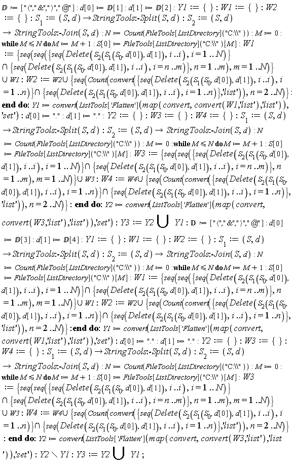 `&Dopf;` := ["<","&",">","@"]; d[0] := `&Dopf;`[1]; d[1] := `&Dopf;`[2]; Y1 := {}; W1 := {}; W2 := {}; S[1] := proc (S, d) options operator, arrow; StringTools:-Split(S, d) end proc; S[2] := proc (S, d) options operator, arrow; StringTools:-Join(S, d) end proc; N := Count(FileTools[ListDirectory]("C:\\")); M := 0; while M <= N do M := M+1; S[0] := FileTools[ListDirectory]("C:\\")[M]; W1 := `union`({seq(seq(`intersect`({seq(Delete(S[2](S[1](S[0], d[0]), d[1]), i .. i), i = 1 .. N)}, {seq(Delete(S[2](S[1](S[0], d[0]), d[1]), i .. i), i = n .. m)}), n = 1 .. m), m = 1 .. N)}, W1); W2 := `union`(W2, {seq(Count(convert(`intersect`({seq(Delete(S[2](S[1](S[0], d[0]), d[1]), i .. i), i = 1 .. n)}, {seq(Delete(S[2](S[1](S[0], d[0]), d[1]), i .. i), i = 1 .. n)}), 'list')), n = 2 .. N)}) end do; Y1 := convert(ListTools['Flatten'](map(convert, convert(W1, 'list'), 'list')), 'set'); d[0] := "."; d[1] := "."; Y2 := {}; W3 := {}; W4 := {}; S[1] := proc (S, d) options operator, arrow; StringTools:-Split(S, d) end proc; S[2] := proc (S, d) options operator, arrow; StringTools:-Join(S, d) end proc; N := Count(FileTools[ListDirectory]("C:\\")); M := 0; while M <= N do M := M+1; S[0] := FileTools[ListDirectory]("C:\\")[M]; W3 := `union`({seq(seq(`intersect`({seq(Delete(S[2](S[1](S[0], d[0]), d[1]), i .. i), i = 1 .. N)}, {seq(Delete(S[2](S[1](S[0], d[0]), d[1]), i .. i), i = n .. m)}), n = 1 .. m), m = 1 .. N)}, W3); W4 := `union`(W4, {seq(Count(convert(`intersect`({seq(Delete(S[2](S[1](S[0], d[0]), d[1]), i .. i), i = 1 .. n)}, {seq(Delete(S[2](S[1](S[0], d[0]), d[1]), i .. i), i = 1 .. n)}), 'list')), n = 2 .. N)}) end do; Y2 := convert(ListTools['Flatten'](map(convert, convert(W3, 'list'), 'list')), 'set'); Y3 := `union`(Y2, Y1); `&Dopf;` := ["<","&",">","@"]; d[0] := `&Dopf;`[3]; d[1] := `&Dopf;`[4]; Y1 := {}; W1 := {}; W2 := {}; S[1] := proc (S, d) options operator, arrow; StringTools:-Split(S, d) end proc; S[2] := proc (S, d) options operator, arrow; StringTools:-Join(S, d) end proc; N := Count(FileTools[ListDirectory]("C:\\")); M := 0; while M <= N do M := M+1; S[0] := FileTools[ListDirectory]("C:\\")[M]; W1 := `union`({seq(seq(`intersect`({seq(Delete(S[2](S[1](S[0], d[0]), d[1]), i .. i), i = 1 .. N)}, {seq(Delete(S[2](S[1](S[0], d[0]), d[1]), i .. i), i = n .. m)}), n = 1 .. m), m = 1 .. N)}, W1); W2 := `union`(W2, {seq(Count(convert(`intersect`({seq(Delete(S[2](S[1](S[0], d[0]), d[1]), i .. i), i = 1 .. n)}, {seq(Delete(S[2](S[1](S[0], d[0]), d[1]), i .. i), i = 1 .. n)}), 'list')), n = 2 .. N)}) end do; Y1 := convert(ListTools['Flatten'](map(convert, convert(W1, 'list'), 'list')), 'set'); d[0] := "."; d[1] := "."; Y2 := {}; W3 := {}; W4 := {}; S[1] := proc (S, d) options operator, arrow; StringTools:-Split(S, d) end proc; S[2] := proc (S, d) options operator, arrow; StringTools:-Join(S, d) end proc; N := Count(FileTools[ListDirectory]("C:\\")); M := 0; while M <= N do M := M+1; S[0] := FileTools[ListDirectory]("C:\\")[M]; W3 := `union`({seq(seq(`intersect`({seq(Delete(S[2](S[1](S[0], d[0]), d[1]), i .. i), i = 1 .. N)}, {seq(Delete(S[2](S[1](S[0], d[0]), d[1]), i .. i), i = n .. m)}), n = 1 .. m), m = 1 .. N)}, W3); W4 := `union`(W4, {seq(Count(convert(`intersect`({seq(Delete(S[2](S[1](S[0], d[0]), d[1]), i .. i), i = 1 .. n)}, {seq(Delete(S[2](S[1](S[0], d[0]), d[1]), i .. i), i = 1 .. n)}), 'list')), n = 2 .. N)}) end do; Y2 := convert(ListTools['Flatten'](map(convert, convert(W3, 'list'), 'list')), 'set'); `minus`(Y2, Y1); Y3 := `union`(Y2, Y1)